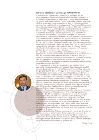 L’enseignement supérieur et la recherche de notre pays ont fait,
particulièrement cette année, l’objet de nombreux questionnements et
d’évolutions déjà engagées ou à venir. Que ce soient les organismes de
recherche, les écoles d’ingénieurs ou les universités, tous sont amenés à
réfléchir et agir pour mieux se positionner dans ce contexte évolutif et
conforter leur visibilité et leur développement. Pour l’Institut Télécom, tout
comme j’imagine pour chacun d’entre eux, l’année 2008 a été l’occasion de
se donner de nouveaux challenges pour les mois et années à venir.
Dès le mois d’avril 2008, François d’Aubert a fait des recommandations
susceptibles d’améliorer l’organisation actuelle de la recherche en
laboratoires universitaires, il a rappelé le principe d’une évaluation
performante et unique confiée à l’AERES, et noté le besoin d’harmonisation
d’un certain nombre de processus tels que les signatures des publications
scientifiques, des procédures budgétaires et des systèmes d’information.
En mai 2008, le rapport Chabbal s’est intéressé à la formation en ingénierie
et son positionnement par rapport aux universités. Pour se rapprocher des
standards internationaux, il a proposé une piste de réflexion visant à
identifier les écoles d’ingénieurs comme un équivalent en France des
collèges d’ingénierie (Engineering colleges).
En septembre la commission Philip a proposé la création de classes
préparatoires au sein des universités, les mécanismes de codiplômation au
sein des PRES et identifié le besoin croissant en docteurs ainsi que la
nécessité d’une stratégie commune entre universités et grandes écoles au
sein des PRES pour le recrutement des étudiants étrangers. Elle
recommande une forte et rapide accélération du processus de constitution
et de développement des PRES.
À ce contexte général, dont je n’ai rappelé ici que quelques points
ÉDITORIAL DU PRÉSIDENT DU CONSEIL D’ADMINISTRATION




essentiels, s’ajoutent des éléments plus spécifiques du secteur des TIC,
domaine de compétence de l’Institut Télécom. En premier lieu, je pense à
l’importance des TIC dans la stratégie de la Commission européenne qui
souhaite porter son investissement annuel disponible sur ce domaine à
1,7 milliard d’euros en 2013, contre 1,1 milliard d’euros en 2010. Je pense
aussi à la volonté de l’État français à développer l’utilisation des TIC avec,
notamment la création d’un secrétariat d’État à l’Économie numérique. Le
dynamisme de ce domaine se voit également au travers de l’activité des
pôles de compétitivité dédiés aux TIC. Ainsi, parmi les dix pôles ayant perçu
le plus de financement en 2008 quatre sont spécialisés dans le domaine
des TIC (System@tic, Cap Digital Paris Région, Images et Réseaux) et
l’Institut Télécom est parmi leurs membres fondateurs.
Les efforts d’investissement dans la formation, la recherche et l’innovation
dans ce secteur ne sont sans doute pas étrangers à la progression de
l’utilisation des TIC par les Français constatée à la suite de l’enquête
annuelle réalisée par le CGIET sur La diffusion des technologies de
l’information dans la société française. Qu’il s’agisse d’utilisation
d’internet, de l’équipement en téléphonie mobile, de l’utilisation du Triple
play sur la base du téléphone fixe ou des nouveaux canaux d’accès à la
télévision, tous ont progressé en 2008. Dans le même temps, l’offre de
services progresse également et notamment le commerce par internet, la
recherche d’emploi, la formation sur internet, et le téléchargement légal de
musiques et de films.
Le challenge de l’Institut Télécom pour les années à venir est de conforter
sa place comme un acteur majeur de l’enseignement supérieur, de la
recherche et de l’innovation dans le domaine des TIC en France, en se
rapprochant du modèle des petites universités technologiques existant à
l’étranger, formant les étudiants de niveau master et doctorat, faisant de la
recherche et de l’innovation dans le domaine des TIC.
                                                                   Pascal Faure




                                                                                  1
 