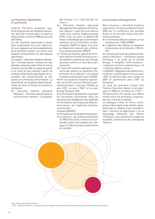 des réseaux  » et «  Sécurité des ré-
                                                                             seaux » ;
                                                                          § «  Executive mastère spécialisé                                 Deux nouveaux « Executive mastères
     Télécom ParisTech proposent qua-                                        Management des systèmes d’informa-                             spécialisés » ont été accrédité en février
     torze programmes de mastères spéciali-                                  tion répartis » : peut être suivi dans le                      2008 par la conférence des grandes
     sés, dont dix à temps plein et quatre à                                 cadre d’un contrat d’apprentissage                             écoles et ont recrutés chacun leur pre-
     temps partiel, suivis en 2008 par plus de                               (CFA). Il est, en outre, un diplôme de                         mière promotion :
     660 élèves.                                                             niveau 1 homologué par la Commission                           § « Architectes télécom ouverts sur les
     Les dix mastères spécialisés à temps                                    nationale de la certification profes-                             multiservices » (MS ATOMS)
     plein se déroulent sur un an. Sept d’en-                                sionnelle (CNCP) et figure, à ce titre,                        § « Ingénierie des affaires en systèmes
     tre eux s’appuient sur les enseignements                                au Répertoire national des certifica-                             d’information et en télécom » (MS IA-
     de la formation initiale. Les autres sont                               tions professionnelles (RNCP).                                    SIT)
     élaborés exclusivement sur des modules                               § « Executive mastère spécialisé Archi-                           Un nouveau parcours de professionnali-
     spécifiques.                                                            tecte télécom orienté multiservices »                          sation a été lancé : « Architecte logiciel
     Les quatre « executive mastères spéciali-                               est réalisé en partenariat avec Orange,                        technique  » au profit de la société
     sés  » à temps partiel s’étalent sur des                                qui assure environ un tiers des ensei-                         Orange. Il complète l’offre existante  :
     périodes comprises entre 18 et 21 mois (y                               gnements.                                                      « Ingénieur technico-commerciaux » et
     compris une période de stage de quatre                               § «  Executive mastère spécialisé Ingé-                           « Services relations clients ».
     à six mois) et sont réalisés à partir de                                nierie des affaires en systèmes d’in-                          Le BADGE « Régulation des télécommu-
     modules entièrement spécifiques. Ils ac-                                formation et en télécom » est réalisé                          nications » réalisé depuis trois ans avec
     cueillent des professionnels et des                                     en partenariat paritaire avec l’ESSEC.                         l’ART du Burkina Faso sera réalisé en
     jeunes en continuation de formation. La                              Parmi ces quatorze mastères spéciali-                             2009 en partenariat avec l’ART du
     scolarité de ces mastères alterne les pé-                            sés, six d’entre eux sont réalisés en par-                        Cameroun.
     riodes de cours à l’École et l’activité en                           tenariat paritaire : trois avec l’ESSEC, un                       Le cycle de séminaire annuel avec
     entreprise :                                                         avec HEC, un avec l’INA 20 et un avec                             Télécom ParisTech Alumni s’est pour-
     § « Executive mastère spécialisé                                     Orange (Campus ITN).                                              suivi en 2008 sur le thème du FTTH 21 :
        Réseaux » : offre deux options après le                           À ces formations diplômantes s’ajoutent                           150  personnes ont assisté aux débats
     Les formations diplômantes                                                                                                             Les principaux développements




        suivi d’un tronc commun : « Conception                            les formations qualifiantes dans les                              menés entre les principaux responsa-
     et qualifiantes




                                                                          domaines du management des systèmes                               bles de ce dossier complexe.
                                                                          d’informations, des réseaux de télécom-                           Le catalogue « Inter »/« Intra » entre-
                                                                          munications, de l’ingénierie technico-                            prises a fait l’objet d’une refonte impor-
                                                                          commerciale :                                                     tante avec la création d’une nouvelle fi-
                                                                          § quatre BADGES ;                                                 lière « Services et applications  » et un
                                                                          § trois parcours de professionnalisation ;                        découpage différents des filières
                                                                          § un parcours de professionnalisation                             « Réseaux » pour prendre en compte les
                                                                             du PRES ParisTech, construit à la de-                          nouvelles architectures de convergence
                                                                             mande à partir des modules du cata-                            Télécom
                                                                             logue et selon le projet professionnel
                                                                             du candidat.




          INA : Institut national de l’audiovisuel
          FTHT : « Fiber To The Name », technologie visant à remplacer les technologies & DLS en installant de la fibre optique jusque chez l’abonné
     20

     21




22
 