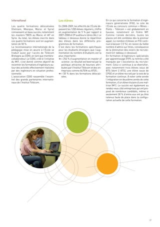 Les élèves                                    En ce qui concerne la formation d’ingé-
                                                                                            nieurs généralistes (FIG), la cote de
Les quatre formations délocalisées            En 2008-2009, les effectifs de l’École dé-    l’École au concours commun « Mines -
(Vietnam, Mexique, Maroc et Syrie)            passent les 1200 élèves réguliers, chiffre    Ponts - Télécom  » est globalement en
connaissent un beau succès, notamment         en augmentation de 5  % par rapport à         hausse, notamment en filière MP.
les masters TW3S au Maroc et IAT en           2007-2008 et 29 auditeurs libres (AL). Le     Comme l’année dernière, toutes les
Syrie. Au total, les élèves inscrits dans     tableau ci dessous donne la répartition       places ont été comblées dès le premier
ces quatre formations sont en augmen-         des élèves dans les différents pro-           appel. Le nombre d’élèves en FIG conti-
tation de 50 %.                               grammes de formation.                         nue à baisser (-5 %), en raison du faible
La reconnaissance internationale de la        C’est dans les formations spécifiques         nombre d’admis sur titres, conséquence
pédagogie mise en œuvre à l’École se          pour les étudiants étrangers que l’aug-       de la diminution des viviers de recrute-
traduit aussi par l’accès de Télécom          mentation du nombre d’étudiants est la        ment (cf. tableau ci-dessous).
Bretagne au CDIO, en tant que membre-         plus importante :                             En formation d’ingénieurs spécialisés
collaborateur. Le CDIO, créé à l’initiative   § + 256 % d’augmentation en master of         par apprentissage (FIP), la rentrée a été
du MIT, s’est donné comme objectif de           science : ce résultat est favorisé par la   marquée par l’excellence du recrute-
recentrer les formations d’ingénieurs au-       politique attractive de bourses attri-      ment. Celui-ci continue à se diversifier,
tour des activités effectivement réalisées      buées par l’Institut Télécom et des en-     avec notamment trois élèves issus de
par des ingénieurs en situation profes-         treprises comme ALTEN ou ATOS ;             BTS (dont 2 ATS), une élève issue de
sionnelle.                                    § + 50 % dans les formations délocali-        CPGE et un élève recruté par la voie de la
L’association CDIO rassemble l’essen-           sées.                                       formation continue. À noter cette année
tiel des grands partenaires internatio-                                                     l’intégration en deuxième année de cette
naux de l’Institut Télécom.                                                                 formation, d’un élève titulaire d’une maî-
                                                                                            trise (M1). Le succès est également au
                                                                                            rendez-vous côté entreprises qui ont pro-
                                                                                            posé de nombreux candidats, même si
                                                                                            seulement 30 % d’entre eux ont pu être
                                                                                            retenus faute de place dans la configu-
International




                                                                                            ration actuelle de cette formation.




                                                                                                                                         27
 