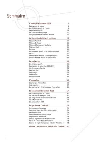 Sommaire
               L’Institut Télécom en 2008                           5
               La stratégie du groupe                                6
               Les faits marquants de l’année                        8
               La nouvelle identité                                 10
               Les chiffres clés du groupe                          11
               L’organigramme de l’Institut Télécom                 12

               La formation initiale et continue                    15
               Télécom ParisTech                                    17
               Télécom Bretagne                                     25
               Télécom & Management SudParis                        35
               Télécom Lille I                                      45
               Eurécom                                              49
               Les nouveaux projets et les écoles associées         52
               Les TICE                                             52
               Le site web « télécoms savoirs partagés »            53
               La validation des acquis de l’expérience             53

               La recherche                                         55
               Les faits marquants                                  55
               La stratégie de recherche 2008-2012                  56
               Les forces de recherche                              56
               La production                                        56
               Le pilotage                                          59
               L’évaluation                                         60
               Le rayonnement                                       60

               L’innovation                                         63
               La stratégie d’innovation                            63
               La production                                        64
               Les partenariats structurels pour l’innovation       65

               La Fondation Télécom en 2008                         67
               Les faits marquants de l’année                       67
               Les ressources et emplois 2008                       67
               Les programmes de la Fondation en 2008               68
               Les actions ciblées                                  70
               Les perspectives 2009                                71

               La gestion de l’Institut                             73
               Les ressources humaines                              73
               La gestion financière et les achats publics          75
               La communication                                     76
               Le système d’information groupe                      77
               Le patrimoine immobilier                             78
               Le suivi réglementaire et administratif              78
               Action de l’Institut à l’international               79
               Gestion de l’opération campus « Saclay-Palaiseau »   79

               Annexe : les instances de l’Institut Télécom         81




2
 