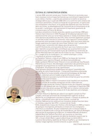L’année 2008, première année pour l’Institut Télécom et ses écoles sous
leurs nouveaux noms et logos harmonisés qui concrétisent l’appartenance
à une même « famille », a permis de commencer à mettre en œuvre la
stratégie définie pour la période 2008-2012, et a confirmé notre ambition de
contribuer pleinement, à travers le travail de nos personnels, en particulier
nos enseignants-chercheurs, et la qualité des diplômés que nous formons
dans nos écoles, au développement de l’économie de la connaissance et de
la société « numérique » qui représentent d’importants gisements de
croissance pour la France de demain.
Les deux conventions d’écoles associées signées au printemps 2008 avec
Télécom Saint-Étienne et l’ENS Physique de Strasbourg traduisent notre
volonté d’animer ainsi sur le territoire national un réseau d’excellence dans
notre domaine de prédilection des STIC. Elles montrent également, puisque
ce sont des écoles internes à l’université, notre capacité à construire des
partenariats entre grandes écoles et universités, dont nous avons déjà une
longue expérience au travers de notre filiale Télécom Lille 1, pilotée en
commun avec l’université Lille1 depuis plus de quinze ans.
Les ICF (Instituts de communication du futur), que nous mettons en place
pour répondre aux grands défis scientifiques qui se présentent à nous,
apporteront plus de transversalité et plus de visibilité aux recherches de
pointe effectuées dans les labos de nos écoles sur les « réseaux du futur »,
les « usages et la vie numérique », la « santé numérique », et les
« contenus et services numériques ».
La Fondation Télécom, créée en juin 2008 sur les bases de l’ancienne
Fondation Louis Leprince-Ringuet, est désormais présidée par
Didier Lombard, PDG de France Télécom et vice-présidée par Guy Roussel,
PDG d’Ericsson France. Elle développe à destination des partenaires qui la
ÉDITORIAL DE L’ADMINISTRATEUR GÉNÉRAL




rejoignent ses programmes en matière de formation, de recherche,
d’innovation, de prospective et de rayonnement.
Deux nouveaux partenaires académiques ont rejoint l’assemblée des
membres de notre filiale Eurécom : l’université d’excellence allemande
TUM de Munich et la plus grande université technologique de Norvège
(NTNU), confortant ainsi le modèle original d’Eurécom, alliant
internationalisation poussée et proximité des entreprises pour les activités
de recherche et de formation.
Les résultats 2008 en matière d’innovation et de transfert sont excellents
puisque près de 58 nouvelles entreprises ont été créées dans les
incubateurs des écoles de l’Institut Télécom et plus de cinquante nouveaux
brevets ont été déposés par nos chercheurs. La politique à l’égard des PME
est également très active, puisque 359 PME sont en relation contractuelle
avec l’Institut Télécom et ses écoles et 26 % des diplômés sont employés
par des PME.
L’Institut Télécom a répondu par ailleurs aux appels à projets du Plan
Campus, lancé par la ministre de l’Enseignement supérieur et de la
Recherche, et a notamment contribué au dossier « Campus du plateau de
Saclay » récemment retenu par le jury national. Le projet de
l’Institut Télécom est de construire son troisième campus francilien dans
un nouveau « quartier des STIC », à proximité de l’école.
Enfin, la qualité des travaux de l’Institut a été distinguée en 2008 au travers
de quelques récompenses attribuées à certains de nos enseignants-
chercheurs ou étudiants. On peut notamment citer la remise d’épée et
l’entrée à l’Académie des sciences de Claude Berrou, de Télécom Bretagne
déjà lauréat du prestigieux prix Marconi, la médaille Blondel attribuée à
Isabelle Bloch de Télécom ParisTech, qui couronne un chercheur
talentueux de moins de quarante ans dans les domaines couverts par la
SEE, et le prix André Blanc-Lapierre décerné par la même SEE à
Laurence Vancamberg, diplômée de Télécom SudParis, qui récompense le
meilleur stage ingénieur orienté recherche au plan national.
                                                         Jean-Claude Jeanneret




                                                                                  3
 