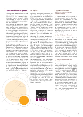 Télécom Ecole de Management
Télécom Ecole de Management est une             En 2008, le recrutement en première an-
grande école de commerce, reconnue et           née sur la base des classes prépara-
ouverte sur les défis du monde contem-          toires économiques et commerciales             Le nombre total de candidats inscrits au
porain. Elle avait en formation en 2008         (EC) a connu une forte croissance  :           concours a atteint 2466 en 2008 contre
838 managers, 34 élèves en master of            2 052 candidats confirmés en 2008 contre       1865 en 2007. Sur cette base, 2052 can-
science, 129 élèves en mastère spécia-          1 429 en 2007. L’école compte cette an-        didats issus des classes préparatoires
lisé, et 28 doctorants.                         née 872 étudiants en formation initiale 29,    économiques et commerciales ont été
Son originalité est de proposer une ap-         en forte hausse par rapport à 2007             identifiés. L’école a intégré 110 candi-
proche intégrée des sciences et techno-         (+ 14 %). De façon globale, les effectifs de   dats EC, limite maximale fixée. En tant
logies de l’information et de la commu-         Télécom Ecole de Management sont en            qu’école publique, Télécom Ecole de
nication (STIC). Ces dernières constituent      croissance. Le master of science n’a pas       Management a souhaité maintenir la
un espace, encore peu exploré, de déve-         bénéficié de campagnes de marketing            qualité du recrutement par un taux de
loppement des différentes disciplines du        suffisantes. Les résultats, en particulier     sélectivité élevé.
management : marketing, logistique, or-         en France où la concurrence est forte,
ganisation, et finance. Cet espace est,         s’en ressentent.
par essence, multiculturel et justifie la       Le master of science in Management,
forte orientation internationale de             reste stable avec 16 inscrits en première      La particularité de Télécom Ecole de
Télécom Ecole de Management avec no-            année, dont 4 étudiants inscrits dans le       Management est de diversifier son re-
tamment un taux d’étrangers d’environ           cadre d’échange académique.                    crutement en ouvrant un concours spé-
18 %.                                           Les effectifs des mastères spécialisés à       cifique aux étudiants des classes prépa-
Les pratiques de management sont en             l’étranger ont augmenté avec 28 inscrits       ratoires scientifiques (Maths Spé), aux
perpétuelle évolution. Télécom Ecole de         pour le mastère spécialisé Manager             étudiants de l’école normale supérieure
Management s’y adapte en permanence             Télécom au Maroc, tandis que le même           de Cachan et aux universitaires (SIEG). À
et mise sur une formation de haut ni-           programme reste stable au Mexique. En          la rentrée 2008, 56,1 % des étudiants ve-
veau pour développer aussi bien les             France, le recrutement s’est avéré déli-       naient des classes préparatoires écono-
                                                Les effectifs                                  L’importance des classes




connaissances que l’ouverture d’esprit.         cat. Le nouveau mastère spécialisé             miques et commerciales, 27,6  % de
                                                                                               préparatoires économiques et




Elle forme ainsi des leaders responsa-          « Systèmes d’informations pour les en-         Maths Spé et 16,3 % de la filière SIEG. La
                                                                                               commerciales (EC)




bles et innovants, capables d’anticiper et      treprises  » montre néanmoins des ré-          part des étudiants issus des classes pré-
de répondre aux enjeux de notre société         sultats encourageants avec 15 étudiants        paratoires scientifiques a baissé en 2008.
dans un environnement multiculturel.            intégrés en 2008.
Pour parfaire cet objectif, l’école a revu le   La réorganisation de l’école et la mise en
programme de première année, en ren-            place d’une nouvelle stratégie de déve-
forçant l’enseignement des matières de          loppement pour les formations de troi-
base afin de permettre aux étudiants de         sième cycle pour les prochaines années         Parmi les étudiants issus du concours, la
se spécialiser dès la deuxième année.           vont faire évoluer ce portefeuille de for-     proportion de femmes continue de croî-
Par ailleurs, le programme de deuxième          mations. L’objectif est d’augmenter le         tre et dépasse désormais les 50 %. 30 %
année a été scindé en deux semestres            nombre de programmes et de partici-            des étudiants de première année vien-
pour faciliter les départs à l’étranger.        pants, tout en conservant un fort taux de      nent de la région parisienne, 16,3 % de
                                                sélectivité des candidats.                     l’étranger. La taille humaine des promo-
                                                Pour améliorer et renforcer sa notoriété,      tions permet d’assurer des enseigne-
                                                l’école continue de travailler étroitement     ments de qualité et le suivi individuel des
                                                                                               La diversité des recrutements




                                                avec l’IAE Aix-en-Provence, l’ENSAM et         étudiants. L’objectif est de maintenir
                                                le groupe IGS dans le cadre de                 cette diversité de recrutements, source
                                                l’« Executive part-time MBA  » pro-            d’enrichissement pour les étudiants. Le
                                                gramme intitulé « Leading business, peo-       nombre de places ouvertes au concours
                                                ple and innovation ».                          de première année pour l’année 2009-
                                                                                               2010 augmente légèrement pour les
                                                                                               classes préparatoires économiques et
                                                                                               commerciales (115) et pour la filière SIEG
                                                                                               (40), il reste stable pour les classes pré-
                                                                                               paratoires Maths Spé (60).
                                                                                               La mixité et promotion à taille
                                                                                               humaine




29
     Formation des managers et MSC



                                                                                                                                             39
 