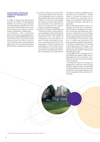 La formation continue de
     Télécom & Management
     SudParis
                                                                           § Le CES en Réseaux et services télé-        Par ailleurs, certaines compétences sont
                                                                             coms (option supervision de réseaux) :     valorisées par la création de «  filières
                                                                             cursus spécifique conçu en parcours        métiers  », comme les réseaux et ser-
                                                                             de professionnalisation et permettant      vices télécoms en supervision de ré-
     En 2008, les programmes de formation                                    d’obtenir à la fois une vision globale     seaux, et les systèmes d’information en
     continue de Télécom & Management                                        des réseaux, la maîtrise des technolo-     architecture technique, urbaniste et or-
     SudParis ont été revus pour proposer                                    gies associées et les spécificités du      ganisation.
     une offre globale de compétences, struc-                                métier de superviseur de réseaux,          Dans le cadre des formations « intra » en-
     turée autour de formations intra-entre-                                 propres à l’entreprise impliquée.          treprises, des offres de « certification »
     prises courtes et sur mesure, et de for-                              § Le CES en Projets et technologies de       par domaine ont été élaborées et répon-
     mations qualifiantes et diplômantes.                                    l’information et de la communication :     dent aux besoins spécifiques des entre-
     Les formations «  inter  » entreprises                                  cursus spécifique visant à faire évoluer   prises et notamment sur les technolo-
     axées sur les cycles de qualification pro-                              des chefs de projet en technologies de     gies IP, les systèmes d’informations (SI),
     fessionnelle, agréés BADGE (Bilan d’ap-                                 l’information vers des profils de          et le pilotage de projets SI. Des certifica-
     titude délivré par les grandes écoles)                                  consultance en leur permettant d’ac-       tions techniques IP ont ainsi été créées
     restent un pilier de l’offre, et de nou-                                quérir la vision économique du sec-        pour le réseau des partenaires d’un
     veaux CES (Certificats d’enseignement                                   teur et des éléments clés de son dé-       grand opérateur de télécommunications.
     spécialisés) intra-entreprises valident                                 veloppement, d’étudier l’évolution des     L’utilisation de plateformes d’E-learning
     désormais des compétences d’expertise.                                  technologies et des architectures et       et d’enseignements multi-modes a, par
                                                                             enfin d’obtenir un savoir-faire opéra-     ailleurs, été renforcée pour offrir un en-
                                                                             tionnel dans le développement de pro-      seignement plus souple et conforme à la
                                                                             jets transversaux aux organisations.       demande du marché.
                                                                                                                        L’année 2008 montre un maintien du chif-
                                                                                                                        fre d’affaires par rapport à 2007, avec un
                                                                                                                        développement des formations certi-
                                                                                                                        fiantes et une diminution des formations
                                                                                                                        inter-entreprises.
                                                                                                                        L’international entame un nouveau dé-
                                                                                                                        veloppement, notamment dans les pays
                                                                                                                        du bassin méditerranéen, où la demande
                                                                                                                        est particulièrement forte de la part des
                                                                                                                        entreprises et des organismes de forma-
                                                                                                                        tion en management des systèmes d’in-
                                                                                                                        formation.




     30
          ENSIIE : École nationale supérieure d’informatique pour l’industrie et l’entreprise



40
 