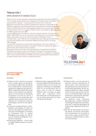Télécom Lille1 occupe une place unique dans le paysage des écoles d’ingénieurs.
C’est l’exemple le plus abouti de la collaboration réussie de deux mondes que l’on
se plaît parfois à opposer : celui des grandes écoles et de l’université.
Malgré les secousses que connaît l’enseignement supérieur universitaire et les
différents rapports ou recommandations pour restructurer les écoles d’ingénieurs,
Télécom Lille1 bénéficie d’une remarquable stabilité et d’un soutien sans faille de
ses deux tutelles. Fort de ces appuis, Télécom Lille1 a consolidé son développement
en 2008 et le poursuivra en 2009.
L’année 2008 a permis d’améliorer notre recrutement post-bac sur le concours
GEIPI – POLYTECH, tant sur le rang moyen des intégrés que sur le rang du dernier
intégré. Nous avons aussi mis en place le premier challenge « Projet
d’entreprendre » avec l’IAE de Lille, variante lilloise du challenge existant à Évry.
La remise des diplômes de la promotion 2008 a permis de franchir le cap du
2000e diplômé.
L’année 2009 sera dans la continuité de la précédente, mais nous resterons
vigilants, le contexte économique n’incite pas forcément à l’optimisme même si
notre secteur des TIC devrait mieux résister.
Nous poursuivrons donc notre internationalisation en augmentant le nombre
d’étudiants qui partent étudier un semestre à l’étranger et nous poursuivrons
également notre développement des activités recherche. L’intégration de Télécom
Lille1 comme membre associé du PRES université Lille Nord de France (ULNF) en
ce début d’année sonne comme un signe prometteur.
Télécom Lille I
ENTRE UNIVERSITÉ ET GRANDES ÉCOLES




Les faits marquants
de l’année 2008


§ Télécom Lille1 a créé et mis en place        § Télécom Lille1 a organisé COST 2100 –    § Télécom Lille1 a mis en place de la
  d’une nouvelle option de spécialisa-           Pervasive Mobile & Ambient Wireless        première Semaine internationale. À
  tion d’environ 250 heures encadrées            Communications, est une action eu-         cette occasion, des conférences par


                                                                                                                                          - Directeur
  (et 15 crédits ECTS), « Infrastructures        ropéenne contribuant au développe-         des professeurs de communication in-
  systèmes et intégration des services »         ment et à la normalisation des ré-         terculturelle spécialistes de leur do-
  (ISIS). L’objectif de l’option ISIS est de     seaux sans fil fixes et mobiles.           maine aux États-Unis, Japon, Finlande
                                                                                                                                     onte

  donner à nos étudiants une spéciali-           Télécom Lille1 a accueilli, en parte-      et France ont eu lieu ainsi qu’une ren-
                                                                                                                                 dB



                                                                                            contre « International days » avec nos
                                                                                                                               an




  sation sur les sciences et techniques          nariat avec l’université Lille1,
                                                                                                                               rtr
                                                                                                                             Be




  nécessaires à la mise en œuvre, à              50 conférenciers et 120 chercheurs is-     partenaires universitaires internatio-
  l’intégration et à la maintenance des          sus du milieu universitaire et indus-      naux du consortium Semeisvo.
  systèmes et des infrastructures infor-         triel de plus de 25 pays.                § La signature d’une convention
  matiques de l’entreprise à l’aide de                                                      d’échange avec le Dublin Institute of
  technologies ouvertes et inter opéra-                                                     Technology (Irlande) et un accord bila-
  bles.                                                                                     téral avec l’université Nottingham de
§ Le premier challenge Projets d’entre-                                                     Kuala Lumpur (Malaisie) ont été enre-
  prendre a été organisé. Il s’agit d’un                                                    gistrés.
  concours de projets de création d’en-                                                   § Un film de présentation de l’école a
  treprises technologiques innovantes                                                       été réalisé : une version courte desti-
  en partenariat avec le master                                                             née à la promotion sur les salons et
  Management par projets de l’IAE de                                                        une version longue enrichie d’inter-
  Lille. Ce module est obligatoire et en-                                                   views, plus institutionnelle et à voca-
  tre dans l’évaluation.                                                                    tion internationale.
§ Remise des diplômes  : l’école a fêté
  son 2000e diplômé depuis sa création
  en 1990.
Formation                                      Recherche                                  International




                                                                                                                                                 45
 