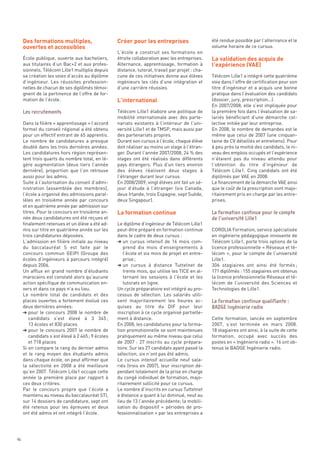 Des formations multiples,                     Créer pour les entreprises
     ouvertes et accessibles

                                                                                                  La validation des acquis de
                                                                                                  l’expérience (VAE)
                                                                                                  été rendue possible par l’alternance et le
                                                                                                  volume horaire de ce cursus.
                                                   L’école a construit ses formations en
     École publique, ouverte aux bacheliers,       étroite collaboration avec les entreprises.
     aux titulaires d’un Bac+2 et aux profes-      Alternance, apprentissage, formation à




                                                   L’international
     sionnels, Télécom Lille1 multiplie depuis     distance, tutorat, travail par projet : cha-
     sa création les voies d’accès au diplôme      cune de ces initiatives donne aux élèves       Télécom Lille1 a intégré cette quatrième
     d’ingénieur. Les réussites profession-        ingénieurs les clés d’une intégration et       voie dans l’offre de certification pour son
     nelles de chacun de ses diplômés témoi-       d’une carrière réussies.                       titre d’ingénieur et a acquis une bonne
     gnent de la pertinence de l’offre de for-                                                    pratique dans l’évaluation des candidats
     mation de l’école.                                                                           (dossier, jury, prescription…).
                                                                                                  En 2007/2008, elle s’est impliquée pour
                                                   Télécom Lille1 élabore une politique de        la première fois dans l’évaluation de sa-
                                                   mobilité internationale avec des parte-        lariés bénéficiant d’une démarche col-
     Dans la filière « apprentissage » l’accord    nariats existants à l’intérieur de l’uni-      lective initiée par leur entreprise.
     formel du conseil régional a été obtenu       versité Lille1 et de TMSP, mais aussi par      En 2008, le nombre de demandes est le
     pour un effectif entrant de 65 apprentis.     des partenariats propres.                      même que celui de 2007 (une cinquan-
     Le nombre de candidatures a presque           Durant son cursus à l’école, chaque élève      taine de CV détaillés et entretiens). Pour
     doublé dans les trois dernières années.       doit réaliser au moins un stage à l’étran-     à peu près la moitié des candidats, le ni-
     Les candidatures hors région représen-        ger. Durant l’année 2007/2008, 24 % des        veau des emplois occupés et l’expérience
     tent trois quarts du nombre total, en lé-     stages ont été réalisés dans différents        n’étaient pas du niveau attendu pour
     gère augmentation (deux tiers l’année         pays étrangers. Plus d’un tiers environ        l’obtention du titre d’ingénieur de
     dernière), proportion que l’on retrouve       des élèves réalisent deux stages à             Télécom Lille1. Cinq candidats ont été
     aussi pour les admis.                         l’étranger durant leur cursus.                 diplômés par VAE en 2008.




                                                   La formation continue
     Suite à l’autorisation du conseil d’admi-     En 2008/2009, vingt élèves ont fait un sé-     Le financement de la démarche VAE ainsi
     nistration (assemblée des membres),           jour d’étude à l’étranger (six Canada,         que le coût de la prescription sont majo-
     l’école a organisé des admissions paral-      deux Irlande, trois Espagne, sept Suède,       ritairement pris en charge par les entre-
     lèles en troisième année par concours         deux Singapour).                               prises.
     et en quatrième année par admission sur
     titres. Pour le concours en troisième an-
     née deux candidatures ont été reçues et
     finalement retenues et un élève a été ad-     Le diplôme d’ingénieur de Télécom Lille1
     mis sur titre en quatrième année sur les      peut-être préparé en formation continue        COROLIA Formation, service spécialisée
     trois candidatures déposées.                  dans le cadre de deux cursus :                 en ingénierie pédagogique innovante de
     L’admission en filière initiale au niveau     § un cursus intensif de 16 mois com-           Télécom Lille1, porte trois options de la
     du baccalauréat S est faite par le               prend dix mois d’enseignements à            licence professionnelle « Réseaux et té-
     concours commun GEIPI (Groupe des                l’école et six mois de projet en entre-     lécom », pour le compte de l’université
     écoles d’ingénieurs à parcours intégré)          prise ;                                     Lille1.
     depuis 2006.                                  § un cursus à distance Tuttelnet de            306 stagiaires ont ainsi été formés ;
     Les recrutements




     Un afflux en grand nombre d’étudiants            trente mois, qui utilise les TICE en al-    171 diplômés : 155 stagiaires ont obtenus
     marocains est constaté alors qu’aucune           ternant les sessions à l’école et les       la licence professionnelle Réseaux et té-
     action spécifique de communication en-           tutorats en ligne.                          lécom de l’université des Sciences et
     vers et dans ce pays n’a eu lieu.             Un cycle préparatoire est intégré au pro-      Technologies de Lille1.
     Le nombre total de candidats et des           cessus de sélection. Les salariés utili-
     places ouvertes a fortement évolué ces        sent majoritairement les heures ac-
     deux dernières années:                        quises au titre du DIF pour leur
     § pour le concours 2008 le nombre de          inscription à ce cycle organisé partielle-
        candidats s’est élevé à 3 345 ;            ment à distance.                               Cette formation, lancée en septembre
        13 écoles et 830 places                    En 2008, les candidatures pour la forma-       2007, s’est terminée en mars 2008.
     § pour le concours 2007 le nombre de          tion promotionnelle se sont maintenues         18 stagiaires ont ainsi, à la suite de cette
        candidats s’est élevé à 2 465 ; 9 écoles   pratiquement au même niveau que celui          formation, occupé avec succès des
        et 718 places                              de 2007  : 27 inscrits au cycle prépara-       postes en « Ingénierie radio ». 16 ont ob-
     Si on compare le rang du dernier admis        toire. Sur les 27 candidats ayant passé la     tenus le BADGE Ingénierie radio.
     et le rang moyen des étudiants admis          sélection, six n’ont pas été admis.
     dans chaque école, on peut affirmer que       Le cursus intensif accueille neuf sala-
     la sélectivité en 2008 a été meilleure        riés (trois en 2007), leur inscription dé-
                                                                                                  La formation continue pour le compte




     qu’en 2007. Télécom Lille1 occupe cette       pendant totalement de la prise en charge
                                                                                                  de l’université Lille1




     année la première place par rapport à         du congé individuel de formation, majo-
     ces deux critères.                            ritairement sollicité pour ce cursus.
     Par le concours propre que l’école a          Le nombre d’inscrits en cursus Tuttetnet
     maintenu au niveau du baccalauréat STI,       à distance a quant à lui diminué, neuf au
     sur 14 dossiers de candidature, sept ont      lieu de 13 l’année précédente; la mobili-
     été retenus pour les épreuves et deux         sation du dispositif «  périodes de pro-
     ont été admis et ont intégré l’école.         fessionnalisation » par les entreprises a
                                                                                                  La formation continue qualifiante :
                                                                                                  BADGE Ingénierie radio




46
 