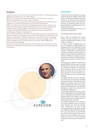 La formation
Le GIE Eurécom a été créé en 1991, par Télécom ParisTech et l’École polytechnique                  Eurécom forme des étudiants au niveau
fédérale de Lausanne, avec un double objectif :                                                    master et doctorat. Chaque année l’école
§ mener une recherche mondiale d’excellence en lien étroit avec l’industrie ;                      reçoit une centaine d’étudiants de niveau
§ former des étudiants de niveau master et doctorat.                                               master en provenance des écoles de
Eurécom exerce ses activités dans le domaine des systèmes de communication et                      l’Institut Télécom et des universités par-
s’appuie sur un réseau de partenaires de renommée internationale.                                  tenaires, qui obtiennent après leur sco-
Depuis sa création, des universités européennes de premier plan - Politecnico di                   larité à Eurécom, le diplôme de leur éta-
Torino, Helsinki University of Technology (TKK), Technische Universität München                    blissement d’origine.
(TUM) ont rejoint le GIE. En 2008, l’université de Science et technologie de                       Eurécom offre deux types de cursus : les
Trondheim en Norvège (NTNU) est venue agrandir le cercle des partenaires                           masters et les doctorats.
académiques prestigieux du groupement.
Dès la création du GIE, les industriels ont été invités à participer au projet Eurécom
de façon à adapter en permanence les activités d’enseignement et de recherche aux
réalités économiques. En 2008, onze grands noms de l’industrie des TIC faisaient                   Dans l’offre de formation de niveau
également partie de la gouvernance d’Eurécom : Swisscom, Orange, Thales, SFR,                      master, Eurécom dispose d’un cursus
Hitachi, Bouygues Télécom, STMicroelectronics, Sharp, CISCO, BMW Group                             master in engineering, et de deux cursus
Research & Technology, SAP.                                                                        master of sciences.
Les mots clés de la stratégie d’Eurécom sont l’international, l’interaction avec des               Le cursus master in engineering, suivi
partenaires académiques et industriels et la convergence dans les technologies de                  par 121 étudiants en 2008, propose un
l’information.                                                                                     catalogue de 56 cours organisés en sept
                                                                                                   filières, (réseaux, sécurité, applications
                                                                                                   internet, multimédia, communications
                                                                                                   mobiles, techniques de transmission, et
                                                                                                   systèmes temps réel et embarqués). Les
                                                                                                   filières orientent les parcours et per-
Eurécom




                                                                                                   mettent une meilleure lisibilité tant pour
                                                                                                   les étudiants que pour les futurs recru-
                                                                                                   teurs.
                                                                                                   Les deux cursus master of sciences sont
                                                                                                   agréés DNM et réalisés pour le compte
                                                                                                   de Télécom ParisTech. Ils sont réservés
                                                                                                   aux étudiants étrangers. Ils effectuent
                                                                                                   deux semestres de cours suivis d’une
                                                                                                   thèse de master de six mois dans la fi-
                                                                                                   lière sécurité ou communications mo-
                                                                                                   biles. 31 élèves ont suivi cette formation
                                                                                                   en 2008.
                                                                                                   Les spécificités de ces cursus résultent,
                                                                                                   Les formations de niveau master




                                                                                                   en premier lieu, d’une forte orientation
                                                                                                   internationale avec l’ensemble des cours
                                                                                                   dispensé en anglais, deux tiers d’étu-
                                                                                                   diants étrangers et deux tiers d’ensei-
                                                                                                   gnants étant diplômés d’une institution
                                                                                                   étrangère ou ayant une expérience in-
                                                                                                   ternationale significative.
                                                                                                   La deuxième spécificité de ces cursus,
                                                                                                   est leur développement en collaboration
                                                                                                   avec l’ensemble des partenaires acadé-
                                                                                                   miques du GIE. Pour certains, les cours
                                                                                                   d’Eurécom font partie intégrante de leur
                                                                                                   propre système de formation.
                                                                                                   La troisième spécificité est l’ouverture
                                                                                                   sur d’autres domaines. Ainsi, ces forma-
                                                                                                   tions intègrent des cours de manage-
                                                                                                   ment, d’économie, de droit et des
                                                                                                   sciences humaines, dispensés en anglais
                                                                                                   par L’EDHEC, école de commerce de pre-
                                                                                                   mier plan. Par ailleurs, un partenariat
                                                                                                   avec cette même école permet aux étu-
                                                                                       Directeur




                                                                                                   diants du cursus ingénieur qui le sou-
                                                                                                   haitent de suivre un cursus spécifique
                                                                                                   en gestion et économie en dernière an-
                                                                                  er -




                                                                                                   née.
                                                                               ing
                                                                             hF




                                                                                  ic
                                                                           Ul r




                                                                                                                                                49
 