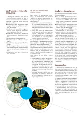 Pour développer ses recherches l’Institut
                                                   Dans le cadre de la dynamique numé-           Télécom s’appuie :
     La stratégie de recherche 2008-2012 de        rique, les laboratoires de l’Institut         § sur un corps permanent d’ensei-
     l’Institut Télécom s’appuie sur une vi-       Télécom s’organisent pour travailler sur          gnants-chercheurs renforcés par des
     sion de la construction de la « société nu-   huit grands sujets identifiés comme des           chercheurs du CNRS, et des cher-
     mérique  », centrée autour de trois           défis majeurs :                                   cheurs associés venant de l’université
     grandes questions :                           § quatre défis autour de l’internet du fu-        ou de l’industrie ;
     § les moteurs de la technologie et des           tur : les objets communicants, les ré-     § sur un fort effectif de doctorants ainsi
        usages : l’internet du futur, les conte-      seaux du futur, les contenus et les ser-       que des post-doc et sabbatiques ac-
        nus, les usages ;                             vices multimédias, les usages et la vie        cueillis dans ses laboratoires ;
     § les besoins de la société : intégration        numérique.                                 § sur des ingénieurs de R&D recrutés
        sociale, santé, services, développe-       § quatre défis autour de la diffusion du          pour travailler sur des contrats ;
        ment durable et sécurité ;                    numérique : la santé numérique, les        § sur des ingénieurs de recherche, tech-
     § les besoins de l’économie : production         services à la personne, le développe-          niciens et administratifs pour le sup-
        de connaissances, régulation, innova-         ment durable (énergie, transports,             port des activités de recherche.
        tion.                                         ville, écotech), la sécurité globale       Grâce au développement de ses res-
     Elle s’appuie sur plusieurs leviers :            (risques, sécurité, confiance)             sources propres contractuelles et au
     § l’excellence de sa recherche discipli-      Les quatre défis de l’internet du futur       soutien des entreprises au travers de la
        naire ;                                    correspondent à la plateforme « techno-       Fondation Télécom, mais aussi grâce au
     § la pertinence des ses recherches fina-      logie, systèmes et usage » du dévelop-        développement de l’attractivité des
        lisées ;                                   pement de la « société numérique ».           équipes de recherche, le nombre de per-
     § le développement des partenariats           Les quatre défis de diffusion numérique       sonnes travaillant aux activités de re-
        avec les entreprises, les autres orga-     correspondent à un co-développement           cherche a cru en 2008 : 600 chercheurs
        nismes de recherche et les universi-       de la «  société numérique  » avec des        et enseignants chercheurs, 818 docto-
        tés ;                                      secteurs clefs du développement de la         rants, post-doc et sabbatiques, 251 ingé-
     La stratégie de recherche                     Les défis pour la recherche de                Les forces de recherche




     § l’implication forte dans l’écosystème       société : santé, service, développement       nieurs de R&D et ingénieurs et techni-
                                                   l’Institut Télécom
     2008-2012




        de l’innovation.                           durable, sécurité.                            ciens administratifs de soutien direct, et
                                                   Pour chacun de ces défis, l’Institut          35 personnes pour le soutien global à la
                                                   Télécom :                                     recherche et à l’innovation. En 2008, ce
                                                   § met en place une approche transver-         sont près de 1700 personnes qui ont ont
                                                      sale d’organisation de la recherche,       consacré leur activité à la recherche et à
                                                      les Labs, permettant aux experts des       l’innovation.
                                                      différents laboratoires de l’Institut
                                                      Télécom et de partenaires associés,
                                                      de définir ensemble la vision, les
                                                      orientations scientifiques et les prin-    La production se mesure, d’une part, de
                                                      cipaux axes d’actions pour répondre à      façon quantitative au travers des publi-
                                                      ces défis.                                 cations référencées, des ressources pro-
                                                   § développe des partenariats avec les         pres issues des contrats de recherche et
                                                      organismes de recherche et les uni-        de la valorisation et, d’autre part, de fa-
                                                      versités d’excellence ainsi que les en-    çon qualitative au travers de prix et re-
                                                      treprises pertinentes                      connaissances.
                                                                                                 Le total des ressources propres s’élève à
                                                                                                 32,33 M€ incluant les contrats de re-
                                                                                                 cherche, l’abondement Carnot, le flux de
                                                                                                 la Fondation Télécom, la valorisation et
                                                                                                 les bourses de thèses et consolidant les
                                                                                                 contrats générés par les partenaires.
                                                                                                 Le développement des partenariats,
                                                                                                 améliorant les bases de recherche de
                                                                                                 l’Institut Télécom, est également un bon
                                                                                                 indice du développement de la re-
                                                                                                 cherche.
                                                                                                 La production




56
 