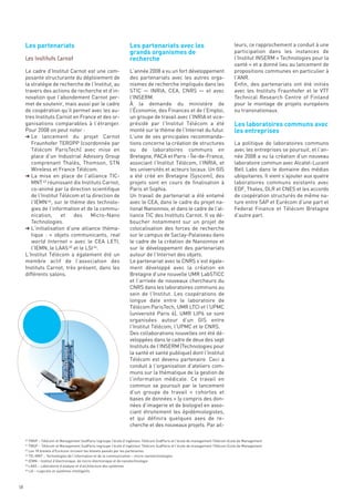 Les partenariats                                             Les partenariats avec les
                                                                  grands organismes de
                                                                  recherche
                                                                                                                               leurs, ce rapprochement a conduit à une
                                                                                                                               participation dans les instances de
                                                                                                                               l’Institut INSERM « Technologies pour la
                                                                                                                               santé » et a donné lieu au lancement de
     Le cadre d’Institut Carnot est une com-                      L’année 2008 a vu un fort développement                      propositions communes en particulier à
     posante structurante du déploiement de                       des partenariats avec les autres orga-                       l’ANR.
     la stratégie de recherche de l’Institut, au                  nismes de recherche impliqués dans les                       Enfin, des partenariats ont été initiés




                                                                                                                               Les laboratoires communs avec
     travers des actions de recherche et d’in-                    STIC — INRIA, CEA, CNRS — et avec                            avec les Instituts Fraunhofer et le VTT




                                                                                                                               les entreprises
     novation que l’abondement Carnot per-                        l’INSERM.                                                    Technical Research Centre of Finland
     met de soutenir, mais aussi par le cadre                     À la demande du ministère de                                 pour le montage de projets européens
     de coopération qu’il permet avec les au-                     l’Économie, des Finances et de l’Emploi,                     ou transnationaux.
     tres Instituts Carnot en France et des or-                   un groupe de travail avec l’INRIA et vice-
     ganisations comparables à l’étranger.                        présidé par l’Institut Télécom a été
     Pour 2008 on peut noter :                                    monté sur le thème de l’Internet du futur.
     § Le lancement du projet Carnot                              L’une de ses principales recommanda-
        Fraunhofer TEROPP (coordonnée par                         tions concerne la création de structures                     La politique de laboratoires communs
        Télécom ParisTech) avec mise en                           ou de laboratoires communs en                                avec les entreprises se poursuit, et l’an-
        place d’un Industrial Advisory Group                      Bretagne, PACA et Paris - Île-de-France,                     née 2008 a vu la création d’un nouveau
        comprenant Thalès, Thomson, STN                           associant l’Institut Télécom, l’INRIA, et                    laboratoire commun avec Alcatel-Lucent
        Wireless et France Télécom.                               les universités et acteurs locaux. Un GIS                    Bell Labs dans le domaine des médias
     § La mise en place de l’alliance TIC-                        a été créé en Bretagne (Syscom), des                         ubiquitaires. Il vient s’ajouter aux quatre
        MNT 43 réunissant dix Instituts Carnot,                   projets sont en cours de finalisation à                      laboratoires communs existants avec
        co-animé par la direction scientifique                    Paris et Sophia.                                             EDF, Thales, DLR et CNES et les accords
        de l’Institut Télécom et la direction de                  Un travail de partenariat a été entamé                       de coopération structurés de même na-
        l’IEMN 44, sur le thème des technolo-                     avec le CEA, dans le cadre du projet na-                     ture entre SAP et Eurécom d’une part et
        gies de l’information et de la commu-                     tional Nanoinnov, et dans le cadre de l’al-                  Federal Finance et Télécom Bretagne
        nication,     et    des    Micro-Nano                     liance TIC des Instituts Carnot. Il va dé-                   d’autre part.
        Technologies.                                             boucher notamment sur un projet de
     § L’initialisation d’une alliance théma-                     colocalisation des forces de recherche
     Les Instituts Carnot




        tique  : «  objets communicants, real                     sur le campus de Saclay-Palaiseau dans
        world Internet » avec le CEA LETI,                        le cadre de la création de Nanoinnov et
        l’IEMN, le LAAS 45 et le LSI 46.                          sur le développement des partenariats
     L’Institut Télécom a également été un                        autour de l’Internet des objets.
     membre actif de l’association des                            Le partenariat avec le CNRS s’est égale-
     Instituts Carnot, très présent, dans les                     ment développé avec la création en
     différents salons.                                           Bretagne d’une nouvelle UMR LabSTICC
                                                                  et l’arrivée de nouveaux chercheurs du
                                                                  CNRS dans les laboratoires communs au
                                                                  sein de l’Institut. Les coopérations de
                                                                  longue date entre le laboratoire de
                                                                  Télécom ParisTech, UMR LTCI et l’UPMC
                                                                  (université Paris 6), UMR LIP6 se sont
                                                                  organisées autour d’un GIS entre
                                                                  l’Institut Télécom, l’UPMC et le CNRS.
                                                                  Des collaborations nouvelles ont été dé-
                                                                  veloppées dans le cadre de deux des sept
                                                                  Instituts de l’INSERM (Technologies pour
                                                                  la santé et santé publique) dont l’Institut
                                                                  Télécom est devenu partenaire. Ceci a
                                                                  conduit à l’organisation d’ateliers com-
                                                                  muns sur la thématique de la gestion de
                                                                  l’information médicale. Ce travail en
                                                                  commun se poursuit par le lancement
                                                                  d’un groupe de travail «  cohortes et
                                                                  bases de données » (y compris des don-
                                                                  nées d’imagerie et de biologie) en asso-
                                                                  ciant étroitement les épidémiologistes,
                                                                  et qui définira quelques axes de re-
                                                                  cherche et des nouveaux projets. Par ail-

        TMSP – Télécom et Management SudParis regroupe l’école d’ingénieur Télécom SudParis et l’école de management Télécom Ecole de Management
        TMSP – Télécom et Management SudParis regroupe l’école d’ingénieur Télécom SudParis et l’école de management Télécom Ecole de Management
        Les 18 brevets d’Eurécom incluent les brevets passés par les partenaires.
        TIC-MNT – Technologies de l’information et de la communication – micro-nanotechnologies
        IEMN – Institut d’électronique, de micro-électronique et de nanotechnologie
        LAAS – Laboratoire d’analyse et d’architecture des systèmes
        LSI – Logiciels et systèmes intelligents
     40

     41

     42

     43

     44

     45

     46




58
 