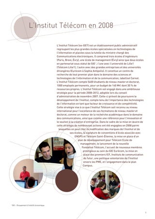 L’Institut Télécom en 2008

                                            L’Institut Télécom (ex-GET) est un établissement public administratif
                                            regroupant les plus grandes écoles spécialisées en technologies de
                                            l’information et placées sous la tutelle du ministre chargé des
                                            Communications électroniques. Il comprend trois écoles d’ingénieurs
                                            (Paris, Brest, Évry), une école de management (Évry) ainsi que deux écoles
                                            en partenariat sous statut de GIE 1, l’une avec l’université de Lille1
                                            (Télécom Lille1), l’autre avec des grandes entreprises et des universités
                                            étrangères (Eurécom à Sophia Antipolis). Il constitue un centre de
                                            recherche de tout premier plan dans le domaine des sciences et
                                            technologies de l’information et de la communication, labellisé Carnot.
                                            L’Institut Télécom compte 5400 étudiants de niveau master et doctorat,
                                            1000 employés permanents, pour un budget de 140 M€ dont 30 % de
                                            ressources propres. L’Institut Télécom est engagé dans une ambitieuse
                                            stratégie pour la période 2008-2012, adoptée lors du conseil
                                            d’administration de novembre 2007. Celle-ci prévoit de poursuivre le
                                            développement de l’Institut, compte tenu de l’importance des technologies
                                            de l’information en tant que facteur de croissance et de compétitivité.
                                            Cette stratégie vise à ce que l’Institut Télécom soit reconnu au niveau
                                            international pour l’excellence de ses formations de niveau master et
                                            doctorat, comme un moteur de la recherche académique dans le domaine
                                            des communications, ainsi que comme une référence pour l’innovation et
                                            le soutien à la création d’entreprise. Dans le cadre de la mise en œuvre de
                                            cette stratégie de nombreuses actions ont été engagées en 2008 parmi
                                              lesquelles on peut citer la modification des marques de l’Institut et de
                                                        ses écoles, la signature de conventions d’école associée avec
                                                             ENSPS et Télécom Saint-Étienne, la mise en place d’un
                                                               plan de développement pour Télécom Ecole de
                                                                  management, le lancement de la nouvelle
                                                                   Fondation Télécom, l’accueil de nouveaux membres
                                                                    prestigieux au sein du GIE Eurécom, la mise en
                                                                    place des premiers ICF, Instituts de communication
                                                                    du futur, une politique volontariste de l’Institut
                                                                    envers les PME, et l’engagement dans le plan
                                                                    Campus.




1
    GIE – Groupement d’intérêt économique


                                                                                                                          5
 
