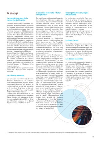 L’action de recherche « Futur                                    Une organisation en projets
                                                                   et ruptures »                                                    structurants

Le comité directeur de la
recherche de l’Institut
                                                                   De nouvelles procédures de pilotage de                           La gestion d’un portefeuille d’une cen-
                                                                   la recherche ont été mises en place en                           taine de projets structurants permet
                                                                   associant aux ressources financières de                          d’orienter les activités de recherche en
Le comité directeur de la recherche, ras-                          l’Institut Télécom, celles issues de                             cohérence avec les thématiques priori-
semblant les directeurs de la recherche                            l’abondement Carnot et celles de la                              taires, les choix de partenariats, et les
des écoles et leurs adjoints et la direction                       Fondation Télécom. Les budgets ainsi                             objectifs de l’Institut en termes du ni-
scientifique de l’Institut s’est réuni à un                        obtenus ont permis le lancement d’un                             veau de ressources propres.




                                                                                                                                    Le label Carnot
rythme bi-mensuel en 2008. Le dossier le                           grand programme « Futur et ruptures »                            Ces projets structurants représentent le
plus important a été la préparation de la                          destiné à financer des recherches amont                          cadre de travail d’une équipe de cher-
création des Labs et le suivi de leur mise                         sur des thématiques en émergence et                              cheurs doté d’un objectif et de moyens
en place. Il a également travaillé sur le                          sur des sujets à risque.                                         spécifiques.
développement des partenariats avec                                L’objectif essentiel du programme
l’INRIA, le CEA et les autres organismes                           « Futur et ruptures » est de constituer, de
de recherche. Enfin, le travail de fond sur                        façon concertée avec la Fondation
la structuration, l’animation et l’évalua-                         Télécom, un pool d’activités de recherche                        Le label Carnot a permis de recevoir un
tion des activités de recherche s’est                              amont (thèses, projets ciblés d’un an…)                          abondement de plus de 2  M€ 47. Cet
poursuivi, prenant en compte le dévelop-                           afin de mettre en œuvre une vision long                          abondement a permis de développer des




                                                                                                                                    Les écoles associées
pement des alliances et partenariats sur                           terme et de tester de nouvelles ap-                              recherches de ressourcement, décidées
les divers sites de l’Institut Télécom.                            proches en rupture avec celles qui exis-                         directement au niveau des écoles ou
Le comité a préparé également la stra-                             tent actuellement.                                               d’Eurécom, ou de façon mutualisée au
tégie de recherche de l’Institut autour de                         Ce programme finance deux types d’ac-                            sein du programme Futur et ruptures.
grands défis, lesquels ont été présentés                           tions  : des bourses de thèses sur trois
au conseil scientifique de l’Institut                              ans et des projets d’accueil de post-doc-
Télécom. Il a élaboré une stratégie pour                           torants ou « visiting scientists » de haut
Le pilotage




dégager les plateformes prioritaires de                            niveau. Dans les deux cas, les réponses                          En 2008, ont été associées les deux pre-




La création des Labs
l’Institut Télécom et d’Eurécom et les                             doivent clairement présenter une vision                          mières écoles : l’ENSPS de Strasbourg et
moyens associés.                                                   à long terme d’identification et de levée                        Télécom Saint-Étienne. Des équipes de
Le comité directeur a également suivi le                           de verrous scientifiques et techniques.                          ces écoles sont impliquées dans des par-
travail de l’Institut Carnot Télécom-                              L’appel à projet 2008 a connu un grand                           tenariats de recherche avec des équipes
Eurécom.                                                           succès puisque 52 propositions de thèses                         de l’Institut et participent à la dynamique
                                                                   et 41 propositions de projets ont été re-                        d’animation de la recherche et ses pro-
                                                                   çues. À  signaler  : la mobilisation des                         grammes. Les laboratoires de ces écoles
                                                                   nouvelles écoles associées (Télécom                              ont été partenaires de deux thèses et
Les Labs sont des instruments de coor-                             Saint-Étienne et ENSPS) qui ont parti-                           deux post-doc du programme « Futur et
dination transversaux de l’Institut                                cipé à neuf propositions de l’appel à pro-                       ruptures ».
Télécom ayant comme objectifs la défi-                             jets. Les propositions ont été évaluées
nition des orientations des activités de                           par un collège d’une trentaine d’experts
recherche à long terme, leur animation                             associant le future Networks Labs au-
et le montage de projets ou de pro-                                quel se sont associés les membres fon-
grammes pour faire face aux grands dé-                             dateurs de la Fondation Télécom  :
fis de recherche de l’Institut.                                    19 thèses et 12 projets d’un an ont été re-
L’année 2008 a vu la création du Lab                               tenus pour un budget total cumulé de
consacré aux réseaux du futur, dirigé par                          plus de 2,4 M€. Thématiquement, on y
Daniel Kofman, et la préparation du lan-                           trouve trois actions du domaine
cement des Labs «  Digital Life », dirigé                          «  Composants  », neuf du domaine
par Christian Licoppe, et «  Digital                               « Réseaux », 13 du domaine « Signal, in-
Health », dirigé par Christian Roux.                               formation, services » et six du domaine
                                                                   «  Usages et la vie numérique  ». Les
                                                                   thèses ont débuté en septembre 2008 et
                                                                   les projets en janvier 2009.




47
     L’abondement Carnot accordé au titre d’une année d’exercice est versé en plusieurs parties et sur plusieurs exercices. Les 2M€ correspondent aux versements effectués en 2008.



                                                                                                                                                                                      59
 