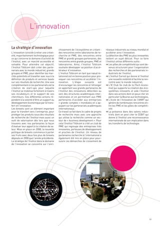 L’innovation

                                              chissement de l’écosystème en créant :            réseaux industriels au niveau mondial et
L’innovation consiste à relier une créati-    des rencontres entre laboratoires de re-          accélérer ainsi l’innovation.
vité, majoritairement technologique pour      cherche et PME, des rencontres entre              La détection des PME les plus innovantes
ce qui concerne le domaine d’activité de      PME et grands groupes partenaires, des            restent un sujet délicat. Pour ce faire
l’Institut, avec un marché accessible et      rencontres entre grands groupes, PME et           l’Institut utilise différents outils :
solvable. Pour atteindre cet objectif,        laboratoires. Ainsi, l’Institut Télécom           § Les pôles de compétitivité qui sont de-
l’Institut Télécom doit créer des parte-      souhaite développer sa position d’accé-              venus structurant pour l’organisation
nariats avec le monde industriel, grands      lérateur d’innovation.                               des recherches et des partenariats in-
groupes et PME, pour identifier les mar-      L’Institut Télécom en tant que nœud re-              dustriels de l’Institut,
chés potentiels et travailler avec eux à la   lationnel est en bonne position pour pro-         § L’Institut Carnot qui donne à l’Institut
définition de produits et services basés      voquer ces rencontres et accélérer l’in-             une nouvelle visibilité et facilite la ren-
sur ses résultats de recherche. Une voie      novation.      L’étape     suivante     est          contre avec le monde industriel,
complémentaire à ces partenariats est la      d’encourager les rencontres à l’étranger          § L’IE Club (le club de la ITech écono-
création de start-ups pour laquelle           en apportant aux grands partenaires de               mie) qui supporte la création des éco-
l’Institut se mobilise fortement à travers    l’Institut des innovations détectées au              systèmes innovants et aide l’Institut
ses incubateurs et le support de ses          sein des structures académiques inter-               dans ses actions dont on peux citer en
chercheurs. Ces différentes actions ré-       nationales et en permettant aux PME                  particulier la Bourse aux technologies,
pondent à la volonté d’être un support au     partenaires d’accéder aux entreprises             § L’école de l’Innovation de l’ANRT qui
développement économique par le trans-        « grands comptes » mondiales en s’ap-                génère de nombreuses rencontres en-
fert et l’innovation.                         puyant sur les partenariats académiques              tre les PME et les pôles de compétiti-
Les brevets sont un élément important         internationaux.                                      vité.
pour le transfert vers l’entreprise, pour     Ce travail se fait dans le cadre de projets       § La présence dans des salons indus-
protéger les produits issus des résultats     de recherche mais avec une approche                  triels dont on peut citer le CEBIT qui
de recherche de l’Institut mais aussi un      qui utilise la recherche comme un vec-               donne à l’Institut une reconnaissance
outil de valorisation dés lors que nous       teur de « business development ». Pour               internationale de son implication dans
trouvons avec nos partenaires la façon        cela l’Institut Télécom a créé un club de            les transferts de technologie.
La stratégie d’innovation




d’évaluer leur apport à la création de va-    PME qui regroupe des entreprises très
leur. Mise en place en 2008, la nouvelle      innovantes, porteuses de développement
politique de brevets commence à porter        et proches de l’Institut. Un réseau de
ses fruits avec deux fois plus de brevets     partenaires recherche à l’international a
déposés en 2008 que l’année précédente.       également été mis en place pour pour-
La stratégie de l’Institut dans le domaine    suivre ces démarches de croisement de
de l’innovation se concentre sur l’enri-



                                                                                            8
                                                                                         200
                                                                                    ue
                                                                                 tyq
                                                                              rip
                                                                          T
                                                                       on
                                                                    ati
                                                                     r
                                                                  Opé




                                                                                                                                                 63
 