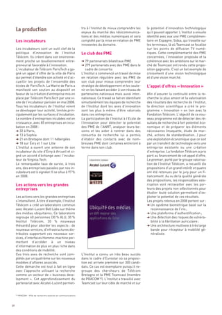 Les incubateurs
                                                                 tra à l’Institut de mieux comprendre les       le potentiel d’innovation technologique




                                                                 Le club des PME
                                                                 enjeux du marché des télécommunica-            qu’il pouvait apporter. L’Institut a ensuite
                                                                 tions et des médias numériques et sera         identifié avec eux une PME complémen-
                                                                 complété par la mise en relation de PME        taire en Espagne, Sidsa, qui travaille sur
                                                                 innovantes du domaine.                         les terminaux, là où Teamcast se focalise
     Les incubateurs sont un outil clef de la                                                                   sur les points de diffusion TV numé-
     politique d’innovation de l’Institut                                                                       riques. Cette complémentarité des PME
     Télécom. Ils créent dans son environne-                                                                    concernées, l’innovation proposée et la
     ment proche un bouillonnement entre-                        § 79 partenariats bilatéraux PME               cohérence avec les ambitions sur le mar-




                                                                                                                L’appel d’offres « Innovation »
     preneurial favorable à l’innovation.                        § 279 partenariats avec des PME dans le        ché de Teamcast ont rendu cette propo-
     L’incubateur de Télécom ParisTech a ga-                        cadre de consortia                          sition gagnante. C’est un bel exemple de
     gné un appel d’offre de la ville de Paris                   L’Institut a commencé un travail de mise       croisement d’une vision technologique
     qui permet d’étendre son activité et d’ac-                  en relation régulière avec les PME de          et d’une vision marché.
     cueillir les projets de l’ensemble des                      son club pour mieux comprendre leur
     écoles de ParisTech. La Mairie de Paris a                   stratégie de développement et les soute-
     manifesté son soutien au dispositif en                      nir en les faisant accéder à son réseau de
     faveur de la création d’entreprise mis en                   partenaires nationaux mais aussi inter-        Afin d’assurer la continuité entre la re-
     place par Télécom ParisTech par une vi-                     nationaux. Ce travail se fait en identifiant   cherche la plus amont et la valorisation
     site de l’incubateur parisien en mai 2008.                  simultanément les équipes de recherche         des résultats des recherche de l’Institut,
     Tous les incubateurs de l’Institut voient                   de l’Institut dont les axes d’innovation       la direction scientifique a créé le pro-
     se développer leur activité, limitée prin-                  sont les plus à même d’être valorisés          gramme «  Innovation  » en lien avec la
     cipalement par les surfaces d’incubation.                   dans ces entreprises.                          Fondation Télécom. L’objectif de ce nou-
     Le nombre d’entreprises incubées est en                     La participation de l’Institut à l’Ecole de    veau programme est de détecter des ré-
     croissance, avec 85 entreprises en incu-                    l’Innovation pour détecter le potentiel        sultats de recherche à fort potentiel éco-
     bation en 2008 :                                            des PME de l’ANRT, analyser leurs be-          nomique et de préparer les éléments
     § 32 à Paris,                                               soins et les aider à rentrer dans des          nécessaires (maquette, étude de mar-
     § 13 à Sophia                                               consortia de recherche lui a permis            ché, actions de standardisation…) pour
     La production




     § 21 en Bretagne dont 11 hébergées                          d’établir des contacts avec de nom-            une exploitation économique que ce soit
     § 18 sur Évry et 1 sur Lille                                breuses PME dont certaines entreront à         par un transfert de technologie vers une
     L’Institut a ouvert une antenne de son                      terme dans son club.                           entreprise existante ou une création
     incubateur du site d’Évry à Arcueil et si-                                                                 d’entreprise. La fondation Télécom a pris
     gné un accord d’échange avec l’incuba-                                                                     parti au financement de cet appel d’offre.
     teur de Virginia Tech.                                                                                     Le premier, porté par le groupe valorisa-




     Les actions vers les grandes
     Le remarquable taux de survie, à trois                                                                     tion de l’Institut Télécom, a recueilli dix




     entreprises
     ans, des entreprises passées par nos in-                                                                   propositions d’un grand intérêt et quatre
     cubateurs est à signaler. Il se situe à 97 %                                                               ont été retenues par le jury pour un fi-
     en 2008.                                                                                                   nancement. Au vu de la qualité générale
                                                                                                                des propositions, les responsables valo-
                                                                                                                risation vont retravailler avec les por-
                                                                                                                teurs des projets non sélectionnés pour
                                                                                                                étudier toute solution permettant d’ex-
     Les actions vers les grandes entreprises                                                                   ploiter le potentiel de ces résultats.
     s’intensifient. À titre d’exemple, l’Institut                                                              Les projets retenus en 2008 portent sur :
     Télécom a créé un laboratoire commun                                                                       § Un système biométrique basé sur la
     avec Alcatel-Lucent Bell Labs sur thème                                                                       reconnaissance de l’iris ;
     des médias ubiquitaires. Ce laboratoire                                                                    § Une plateforme d’authentification ;
     regroupe 60 personnes (30 % ALU, 30 %                                                                      § Une détection des risques de vulnéra-
     Institut Télécom, 30  % nouveaux                                                                              bilité à la fibrillation auriculaire ;
     thésards) pour aborder les aspects : de                                                                    § Une architecture multivoie à très large
     nouveaux services, d’infrastructures dis-                                                                     bande pour récepteur à mobilité gé-
     tribuées supportant ces nouveaux ser-                                                                         néralisée.
     vices, d’interfaces Homme-machine per-
     mettant d’accéder à un niveau
     d’information de plus en plus riche dans
     des conditions de mobilité.
     Ces trois axes de recherche sont com-                       L’Institut a connu un très beau succès
     plétés par un quatrième sur les nouveaux                    dans le cadre d’Eurostar où sa proposi-
     modèles d’affaires associés.                                tion est arrivée première sur 300 candi-
     Cette démarche est tout à fait en ligne                     dats. Ce cas est exemplaire puisqu’il re-
     avec l’approche utilisant la recherche                      groupe des chercheurs de Télécom
     comme un vecteur de « business deve-                        Bretagne et la PME Teamcast (membre
     lopment  ». Cet approfondissement du                        de PRACOM 52). L’Institut a travaillé avec
     partenariat avec Alcatel-Lucent permet-                     Teamcast sur leur cible de marché et sur


     52
          PRACOM – Pôle de recherche avancée en communications



64
 