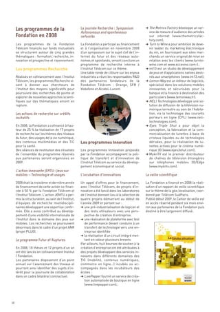 § The Metrics Factory développe un ser-
                                                                                                     vice de mesure d’audience des artistes
                                                                                                     sur internet (www.themetricsfac-
                                                                                                     tory.com);
     Les programmes de la Fondation                 La Fondation a participé au financement        § Turn to Wine a pour ambition de deve-




     Les programmes Recherche
     Télécom financés sur fonds mutualisés          et à l’organisation en novembre 2008             nir leader du marketing électronique
     se structurent autour de cinq grandes          d’un symposium sur le sujet clef de l’in-        du vin, en fournissant aux sites mar-
     thématiques : formation, recherche, in-        ternet du futur et des réseaux auto-             chands un service original de mise en
     novation et prospective et rayonnement.        nomes et spontanés, venant conclure un           relation avec les clients (www.turnto-
                                                    programme de recherche interne à                 wine.com et www.eccevino.com-) ;
                                                    l’Institut Télécom sur ce thème.               § int13 est un studio de développement
                                                    Une table ronde de clôture sur les enjeux        de jeux et d’applications natives desti-
     Réalisés en cofinancement avec l’Institut      industriels a réuni les responsables R&D         nés aux smartphones (www.int13.net);
     Télécom, les programmes Recherche vi-          des partenaires fondateurs de la               § Lemon Way est un éditeur de logiciels,
     sent à donner aux chercheurs de                Fondation Télécom  : Orange, SFR /               spécialisé dans les solutions mobiles
     l’Institut des moyens significatifs pour       Vodafone et Alcatel-Lucent.                      innovantes et sécurisées pour la
     poursuivre des recherches de pointe et                                                          banque et la finance à destination des
     explorer de nouvelles approches scienti-                                                        particuliers (www.lemonway.fr);
     fiques sur des thématiques amont en                                                           § NELI Technologies développe une so-
     rupture.                                                                                        lution de diffusion de la télévision nu-
                                                                                                     mérique terrestre au sein de l’habita-
                                                                                                     tion, via la technologie des courants
                                                                                                     porteurs en ligne (CPL) (www.neli-




                                                    Les programmes Innovation
                                                                                                     technologies.com);
     En 2008, la Fondation a cofinancé à hau-                                                      § Eyes Triple Shut a pour objet la
     teur de 25 % la réalisation de 17 projets                                                       conception, la fabrication et la com-
     de recherche sur les thèmes des réseaux                                                         mercialisation de lunettes à base de
     Les programmes de la                           La journée Recherche : Symposium




     du futur, des usages de la vie numérique,                                                       cristaux liquides ou de technologies
                                                    Autonomous and spontaneous
     Fondation en 2008




     des contenus multimédias et des TIC                                                             dérivées, pour la réalisation de lu-
                                                    networks




     pour la santé.                                                                                  nettes actives pour le cinéma numé-
     Des séances de restitution des résultats       Les programmes Innovation proposés               rique 3D (www.eyes3shut.com);
     de l’ensemble du programme réservés            par la Fondation accompagnent la poli-         § My4nTV est le premier distributeur
     aux partenaires seront organisées en           tique de transfert et d’innovation de            de chaînes de télévision étrangères
     2009.                                          l’Institut Télécom au service du dévelop-        sur téléphones mobiles 3G/Edge
                                                    pement économique et social.                     (www.my4ntv.com).



     2008 était la troisième et dernière année      Un appel d’offres pour le financement,         La Fondation a financé en 2008 la réali-
     de financement de cette action co-finan-       avec l’Institut Télécom, de projets d’in-      sation d’un rapport de veille scientifique
     cée à 50 % par la Fondation Télécom et         novation a été lancé dans les laboratoires     sur le thème de la géo-localisation, coor-
     l’Institut Télécom. L’action JEMTU a per-      de l’Institut donnant lieu à la sélection de   donné par Télécom SudParis.
     mis la structuration, au sein de l’Institut,   quatre projets démarrant au début de           Publié début 2009, le Cahier de veille est
     d’équipes de recherche multidiscipli-          l’année 2009 et portant sur :                  en accès réservé pendant six mois envi-
     naires développant une expertise confir-       § une pré-industrialisation de logiciel et     ron aux partenaires de la Fondation puis
     mée. Elle a aussi contribué au dévelop-           des tests utilisateurs avec une pers-       destiné à être largement diffusé.
     pement d’une visibilité internationale de         pective de création d’entreprise
     l’Institut dans le domaine des jeux sur        § une réalisation de plateforme avec test
     Les actions de recherche sur crédits




     mobiles. Les recherches se poursuivent            de performance devant conduire à un
     incitatifs




     désormais dans le cadre d’un projet ANR           transfert de technologie vers une en-
     (projet PLUG).                                    treprise identifiée
                                                    § la réalisation d’un circuit intégré met-
                                                       tant en valeur plusieurs brevets
                                                    Par ailleurs, huit bourses de soutien à la
     En 2008, 18 thèses et 12 projets d’un an       création d’entreprise ont été attribuées à
     ont été lancés en cofinancement Institut       des projets développant des services in-
     / Fondation.                                   novants dans différents domaines des
     Les partenaires disposeront d’un point         TIC (mobilité, contenus numériques,
     annuel sur l’avancement des travaux et         commerce en ligne…) incubés ou ac-
     pourront ainsi identifier des sujets d’in-     compagnés dans les incubateurs des
     térêt pour la poursuite de collaboration       écoles :
     dans un cadre bilatéral contractuel.           § LivePepper fournit un service de créa-
     L’action innovante JEMTU : Jeux sur




                                                       tion automatisée de boutique en ligne
     mobiles – Technologie et usages                L’incubation d’innovations                     La veille scientifique




                                                       (www.livepepper.com);
     Le programme Futur et Ruptures




68
 