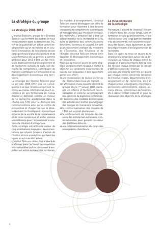 La mise en œuvre
                                                                                                    de la stratégie

    La stratégie 2008-2012
                                                      En matière d’enseignement, l’Institut
                                                      Télécom entend développer son offre de
                                                      formation pour répondre à des besoins
                                                      croissants de compétences scientifiques       Par nature, l’activité de l’Institut Télécom
                                                      et managériales aux meilleurs niveaux.        s’inscrit dans des cycles longs, tant en
    L’Institut Télécom, groupe de « Grandes           En recherche, l’ambition est d’être un        formation initiale qu’en recherche, et est
    Écoles » qui forment des cadres de haut           acteur mondial de la recherche en STIC        réalisée pour une large part de manière
    niveau leaders dans le domaine des TIC,           dans le domaine des communications            très déconcentrée, non seulement au ni-
    fort de la qualité de son action tant en en-      (télécoms, contenus et usages). En tant       veau des écoles, mais également au sein
    seignement qu’en recherche et en sou-             qu’établissement relevant du ministère        des départements d’enseignement et de
    tien à l’innovation, de l’excellence de son       de l’Économie, des Finances et de             recherche.
    corps professoral pluridisciplinaire et de        l’Emploi, l’Institut Télécom entend enfin     Dans ce cadre, la mise en œuvre de la
    la performance de sa gestion, a comme             favoriser le développement économique         stratégie est organisée autour de sa dé-
    ambition pour 2012 d’être un des meil-            et l’innovation.                              clinaison au niveau de chaque entité du
    leurs établissements d’enseignement et            Pour que la mise en œuvre de cette stra-      groupe et d’axes de progrès dont la liste
    de recherche européens dans son do-               tégie soit pleinement réussie, l’Institut a   est révisée chaque année par le conseil
    maine de compétence, contribuant de               identifié six conditions essentielles de      d’administration de l’Institut.
    manière exemplaire à l’innovation et au           succès sur lesquelles il doit également       Les axes de progrès sont mis en œuvre
    développement économique des terri-               porter son effort :                           par chaque entité concernée (direction
    toires.                                           § une mobilisation de toutes les forces       de l’Institut, écoles, départements d’en-
    La stratégie de l’Institut Télécom pour              de l’Institut dans tous ses métiers ;      seignement et de recherche, etc.) et
    la période 2008-2012 vise en consé-               § l’affirmation d’une nouvelle identité de    chaque acteur (enseignants-chercheurs,
    quence à ce que l’établissement soit re-             groupe dès le 1er janvier 2008, parta-     personnels administratifs, élèves, an-
    connu au niveau international pour l’ex-             gée en interne et facilement recon-        ciens élèves, entreprises partenaires,
    cellence de ses formations de niveau                 naissable en externe, accompagnant         etc.), dans l’intérêt collectif et pour la
    master et doctorat, comme un moteur                  des identités de diplômes renforcées ;     réalisation des objectifs de la stratégie.
    de la recherche académique dans le                § l’évolution des modèles économiques
    La stratégie du groupe




    champ des STIC pour le domaine des                   des activités de l’Institut pour dégager
    communications ainsi qu’un centre de                 des marges de manœuvre nouvelles ;
    prospective et d’expertise sur le déve-           § la contractualisation des moyens de
    loppement technologique, économique                  l’État sur un plan pluriannuel ;
    et social de la société de la connaissance        § le renforcement de l’écoute des be-
    et de la vie numérique et, enfin, comme              soins des entreprises nationales et in-
    une référence pour l’innovation et le sou-           ternationales pour garantir la valeur
    tien à la création d’entreprises.                    des diplômes délivrés ;
    Cette stratégie est articulée autour de           § une internationalisation du corps des
    cinq orientations majeures : deux orien-             enseignants-chercheurs.
    tations qui situent l’espace d’action de
    l’Institut et trois orientations qui fixent les
    lignes directrices de l’action.
    L’Institut Télécom retient tout d’abord de
    s’affirmer dans l’action et la compétition
    internationales tout en continuant à am-
    plifier son action au cœur des territoires.




6
 