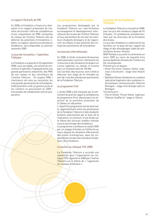 Les programmes Formation                     Les prix de la Fondation
                                                                                           Télécom
En 2008, la Fondation a financé la réali-     Les programmes développés par la
sation d’un rapport présentant de ma-         Fondation Télécom sur l’axe formation        La Fondation Télécom a recueilli en 2008,
nière structurée l’offre de compétences       accompagnent le développement inter-         pour les prix des meilleurs stages de fin
d’une cinquantaine de PME innovantes          national des écoles de l’Institut Télécom    d’études, 15 candidatures présélection-
du réseau de l’Institut Télécom afin de       en leur permettant de recruter les meil-     nées par les directions de la formation
détecter les potentiels d’innovations ci-     leurs étudiants étrangers et de rappro-      des écoles.
blées. Le rapport, destiné aux donateurs      cher les élèves à haut potentiel des en-     Le jury des fondateurs a sélectionné les
fondateurs, sera disponible au premier        treprises partenaires de la fondation.       lauréats sur la base de leur rapport de
semestre 2009.                                                                             stage et des témoignages vidéo de pré-
                                                                                           sentation de leur mission.
                                                                                           BNP Paribas a accueilli la cérémonie en
                                              En 2008, le fonds mutualisé de bourses       mars 2009 au cours de laquelle trois
                                              internationales a permis l’attribution de    jeunes diplômés d’écoles de l’Institut ont
La Fondation a organisé le 23 septembre       16 bourses à des étudiants étrangers en      été récompensés.
2008, sous son égide, une soirée de ren-      cursus ingénieur ou master of science        Premier prix ex æqueo :
contres (l’opération Triptyque) entre ses     pour un montant total de 150 K€.             – Anne-Christine Hubaut (élève ingé-
grands partenaires industriels, des PME       Les lauréats des bourses sont invités à        nieur à Eurécom) : stage chez Hitachi
de son réseau et des chercheurs de            effectuer leur stage de fin d’études au        Tokyo
l’Institut Télécom  : 18 couples PME /        sein de l’une des entreprises partenaires    – Nathalie Omnes (étudiante en mastère
chercheurs ont ainsi pu rencontrer les        de la Fondation Télécom.                       spécialisé Ingénierie des systèmes in-
cinq grands partenaires de la Fondation.                                                     formatiques commnunicants Télécom
Cette première a été un grand succès et                                                      Bretagne : stage chez Orange Labs en
les contacts se poursuivent en 2009  :                                                       Bretagne
trois projets de collaboration sont en pré-   L’année 2008 a été marquée par le lan-       Troisième prix :
paration.                                     cement du premier appel à candidatures       – Pierre-Olivier Picard (élève ingénieur
Le rapport Portraits de PME 




                                              du programme First, aboutissant à la sé-       Télécom SudParis) : stage à l’Onera
                                              lection de la première promotion de
                                              31 élèves mi-décembre.
                                              L’objectif du programme est de favoriser
                                              le rapprochement entre les partenaires
                                              de la Fondation Télécom et des étudiants
                                              brillants sélectionnés par le biais de la
                                              réalisation, en commun, d’une étude sur
                                              le thème des services mobiles réalisée
                                              sous le parrainage des fondateurs.
                                              Le programme s’achèvera en juillet 2009
                                              Les bourses internationales




                                              par un voyage d’études en Californie au
La journée Innovation : l’opération




                                              cours duquel les étudiants effectueront
Triptyque




                                              des visites d’entreprises, dans les im-
                                              plantations locales des membres fonda-
                                              teurs de la fondation.



                                              La Fondation Télécom a accordé une
                                              subvention pour l’organisation du col-
                                              loque TICE organisé en 2008 par l’Institut
                                              Télécom sur le thème de « l’apprenant
                                              Le programme First




                                              du nouveau millénaire ».
                                              Le soutien au colloque TICE 2008




                                                                                                                                        69
 