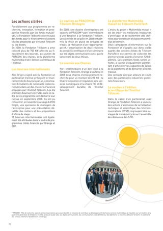 Le soutien au PRACOM de                                            La plateforme Multimédia
                                                                       Télécom Bretagne                                                   massif de Télécom ParisTech
     Parallèlement aux programmes en re-
     cherche, innovation, formation et pros-                           En 2008, une dizaine d’entreprises ont                             L’enjeu du projet « Multimédia massif »
     pective financés par les fonds mutuali-                           soutenu le PRACOM 54 par l’intermédiaire                           est de créer les meilleures ressources
     sés, la Fondation Télécom collecte aussi                          d’une donation à la Fondation Télécom.                             d’archivage et de traitement des don-
     des fonds pour le financement d’actions                           Les activités de ce pôle en 2008 ont per-                          nées pour constituer les bases multimé-
     ciblées proposées par l’Institut Télécom                          mis la mise en place de groupes de                                 dias de demain.
     ou les écoles.                                                    travail, la réalisation d’un rapport pros-                         Deux campagnes d’information sur la




                                                                       Le soutien aux Chaires
     En 2008, la Fondation Télécom a ainsi                             pectif, l’organisation de deux réunions                            Fondation et d’appels aux dons ciblés
     collecté plus de 700 K€ affectés au fi-                           du conseil scientifique et d’un séminaire                          auprès des anciens élèves de Télécom




     Les bourses internationales
     nancement des bourses, au soutien de                              sur les objets communicants ainsi que le                           ParisTech ont permis de collecter les
     PRACOM, des chaires, de la plateforme                             lancement de deux thèses.                                          premiers fonds auprès d’environ 120 di-
     multimédia et de l’édition scientifique de                                                                                           plômés. Ces premiers fonds seront af-
     l’Institut.                                                                                                                          fectés à l’achat d’équipement permet-
                                                                                                                                          tant d’améliorer les capacités de calcul
                                                                       Par l’intermédiaire d’un don ciblé à la                            de la plateforme et de démarrer ainsi les




                                                                                                                                          Le soutien à l’édition
                                                                       Fondation Télécom, Orange a soutenu en                             travaux.




                                                                                                                                          scientifique de l’Institut
     Atos Origin a signé avec la Fondation un                          2008 deux chaires d’enseignement-re-                               Des contacts sont par ailleurs en cours




                                                                                                                                          Télécom
     partenariat triennal prévoyant le finan-                          cherche pour un montant de 225 K€ : la                             avec des partenaires industriels poten-
     cement de dix bourses par an, à destina-                          Chaire Innovation et régulation des ser-                           tiels financeurs.
     tion d’étudiants de nationalité indienne,                         vices numériques et la chaire TIC et dé-
     recrutés dans un des masters of science                           veloppement durable de l’Institut
     proposés par l’Institut Télécom. Les dix                          Télécom.
     premiers boursiers recrutés dans le ca-
     dre de ce programme ont démarré leur
     cursus en septembre 2008. Ils ont pu                                                                                                 Dans le cadre d’un partenariat avec
     Les actions ciblées




     rencontrer, en novembre au siège d’ATOS                                                                                              Orange, la Fondation Télécom a soutenu
     Origin, une quinzaine de managers de                                                                                                 des actions d’animation de la Collection
     l’entreprise pour une présentation dé-                                                                                               technique et scientifique des télécom-
     taillée des métiers et des propositions                                                                                              munications (CTST), regroupant des ou-
     d’offres de stage.                                                                                                                   vrages de troisième cycle sur l’ensemble
     19 bourses internationales ont égale-                                                                                                des domaines des STIC.
     ment été attribuées dans le cadre de pro-
     grammes ciblés financés par Orange et
     EDF.




       PRACOM - Pôle de recherche avancée en communications qui a pour objectifs et missions de contribuer au développement des futurs services multimédias, de travailler sur la troisième et la
     quatrième génération de téléphonie mobile, la boucle locale radio, les objets communicants, les communications radio à l’intérieur des bâtiments ou encore la diffusion terrestre et satellitaire
     des services internet et de télévision numérique.
     54
                                                                                                                                                          i
                                                                                                                                                         n




                                                                                                                                                       rig
                                                                                                                                                     sO
                                                                                                                                                s Ato
                                                                                                                                       Boursier




70
 