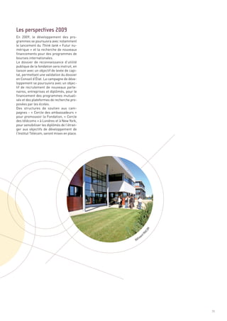 En 2009, le développement des pro-
grammes se poursuivra avec notamment
le lancement du Think tank « Futur nu-
mérique » et la recherche de nouveaux
financements pour des programmes de
bourses internationales.
Le dossier de reconnaissance d’utilité
publique de la fondation sera instruit, en
liaison avec un objectif de levée de capi-
tal, permettant une validation du dossier
en Conseil d’État. La campagne de déve-
loppement se poursuivra avec un objec-
tif de recrutement de nouveaux parte-
naires, entreprises et diplômés, pour le
financement des programmes mutuali-
sés et des plateformes de recherche pro-
posées par les écoles.
Des structures de soutien aux cam-
pagnes - « Cercle des ambassadeurs »
pour promouvoir la Fondation, « Cercle
des télécoms » à Londres et à New York,
pour sensibiliser les diplômés de l’étran-
ger aux objectifs de développement de
l’Institut Télécom, seront mises en place.
Les perspectives 2009




                                                      C  OM
                                                   RA




                                                    tP
                                                  en
                                                im
                                             Bât




                                                              71
 