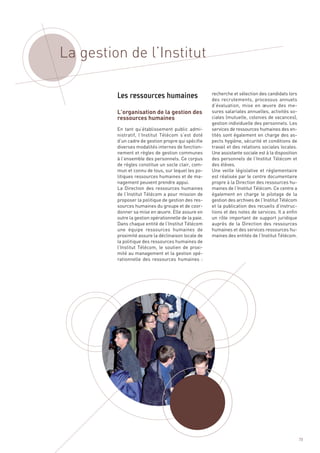 La gestion de l’Institut


         L’organisation de la gestion des
         ressources humaines
                                                       recherche et sélection des candidats lors
                                                       des recrutements, processus annuels
                                                       d’évaluation, mise en œuvre des me-
                                                       sures salariales annuelles, activités so-
                                                       ciales (mutuelle, colonies de vacances),
                                                       gestion individuelle des personnels. Les
         En tant qu’établissement public admi-         services de ressources humaines des en-
         nistratif, l’Institut Télécom s’est doté      tités sont également en charge des as-
         d’un cadre de gestion propre qui spécifie     pects hygiène, sécurité et conditions de
         diverses modalités internes de fonction-      travail et des relations sociales locales.
         nement et règles de gestion communes          Une assistante sociale est à la disposition
         à l’ensemble des personnels. Ce corpus        des personnels de l’Institut Télécom et
         de règles constitue un socle clair, com-      des élèves.
         mun et connu de tous, sur lequel les po-      Une veille législative et réglementaire
         litiques ressources humaines et de ma-        est réalisée par le centre documentaire
         nagement peuvent prendre appui.               propre à la Direction des ressources hu-
         La Direction des ressources humaines          maines de l’Institut Télécom. Ce centre a
         de l’Institut Télécom a pour mission de       également en charge le pilotage de la
         proposer la politique de gestion des res-     gestion des archives de l’Institut Télécom
         sources humaines du groupe et de coor-        et la publication des recueils d’instruc-
         donner sa mise en œuvre. Elle assure en       tions et des notes de services. Il a enfin
         outre la gestion opérationnelle de la paie.   un rôle important de support juridique
         Dans chaque entité de l’Institut Télécom      auprès de la Direction des ressources
         une équipe ressources humaines de             humaines et des services ressources hu-
         proximité assure la déclinaison locale de     maines des entités de l’Institut Télécom.
         la politique des ressources humaines de
         l’Institut Télécom, le soutien de proxi-
         Les ressources humaines




         mité au management et la gestion opé-
         rationnelle des ressources humaines  :




                                                                                                     73
 
