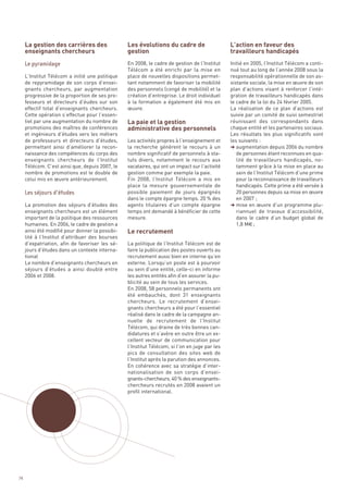 La gestion des carrières des                Les évolutions du cadre de                     L’action en faveur des
     enseignants chercheurs                      gestion                                        travailleurs handicapés
                                                 En 2008, le cadre de gestion de l’Institut     Initié en 2005, l’Institut Télécom a conti-
                                                 Télécom a été enrichi par la mise en           nué tout au long de l’année 2008 sous la
     L’Institut Télécom a initié une politique   place de nouvelles dispositions permet-        responsabilité opérationnelle de son as-
     de repyramidage de son corps d’ensei-       tant notamment de favoriser la mobilité        sistante sociale, la mise en œuvre de son




                                                 La paie et la gestion
     gnants chercheurs, par augmentation         des personnels (congé de mobilité) et la       plan d’actions visant à renforcer l’inté-




                                                 administrative des personnels
     progressive de la proportion de ses pro-    création d’entreprise. Le droit individuel     gration de travailleurs handicapés dans
     fesseurs et directeurs d’éudes sur son      à la formation a également été mis en          le cadre de la loi du 24 février 2005.
     effectif total d’enseignants chercheurs.    œuvre.                                         La réalisation de ce plan d’actions est
     Cette opération s’effectue pour l’essen-                                                   suivie par un comité de suivi semestriel
     tiel par une augmentation du nombre de                                                     réunissant des correspondants dans
     promotions des maîtres de conférences                                                      chaque entité et les partenaires sociaux.
     et ingénieurs d’études vers les métiers                                                    Les résultats les plus significatifs sont
     de professeurs et directeurs d’études,      Les activités propres à l’enseignement et      les suivants :
     permettant ainsi d’améliorer la recon-      la recherche génèrent le recours à un          § augmentation depuis 2006 du nombre
     naissance des compétences du corps des      nombre significatif de personnels à sta-          de personnes étant reconnues en qua-
     enseignants chercheurs de l’Institut        tuts divers, notamment le recours aux             lité de travailleurs handicapés, no-
     Télécom. C’est ainsi que, depuis 2007, le   vacataires, qui ont un impact sur l’activité      tamment grâce à la mise en place au
     nombre de promotions est le double de       gestion comme par exemple la paie.                sein de l’Institut Télécom d’une prime
     celui mis en œuvre antérieurement.          Fin 2008, l’Institut Télécom a mis en             pour la reconnaissance de travailleurs
                                                 place la mesure gouvernementale de                handicapés. Cette prime a été versée à
                                                 possible paiement de jours épargnés               20 personnes depuis sa mise en œuvre




                                                 Le recrutement
                                                 dans le compte épargne temps. 20 % des            en 2007 ;
     La promotion des séjours d’études des       agents titulaires d’un compte épargne          § mise en œuvre d’un programme plu-
     enseignants chercheurs est un élément       temps ont demandé à bénéficier de cette           riannuel de travaux d’accessibilité,
     important de la politique des ressources    mesure.                                           dans le cadre d’un budget global de
     humaines. En 2006, le cadre de gestion a                                                      1,8 M€ ;
     ainsi été modifié pour donner la possibi-
     Le pyramidage




     lité à l’Institut d’attribuer des bourses
     d’expatriation, afin de favoriser les sé-   La politique de l’Institut Télécom est de
     jours d’études dans un contexte interna-    faire la publication des postes ouverts au
     tional                                      recrutement aussi bien en interne qu’en
     Le nombre d’enseignants chercheurs en       externe. Lorsqu’un poste est à pourvoir
     séjours d’études a ainsi doublé entre       au sein d’une entité, celle-ci en informe
     2006 et 2008.                               les autres entités afin d’en assurer la pu-
                                                 blicité au sein de tous les services.
                                                 En 2008, 58 personnels permanents ont
                                                 été embauchés, dont 31 enseignants
                                                 chercheurs. Le recrutement d’ensei-
                                                 gnants chercheurs a été pour l’essentiel
                                                 réalisé dans le cadre de la campagne an-
                                                 nuelle de recrutement de l’Institut
                                                 Télécom, qui draine de très bonnes can-
                                                 didatures et s’avère en outre être un ex-
                                                 cellent vecteur de communication pour
                                                 l’Institut Télécom, si l’on en juge par les
                                                 pics de consultation des sites web de
                                                 l’Institut après la parution des annonces.
     Les séjours d’études




                                                 En cohérence avec sa stratégie d’inter-
                                                 nationalisation de son corps d’ensei-
                                                 gnants-chercheurs, 40 % des enseignants-
                                                 chercheurs recrutés en 2008 avaient un
                                                 profil international.




74
 