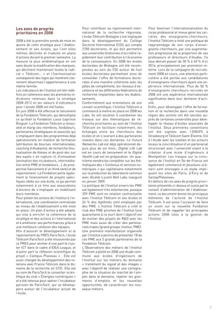 Les axes de progrès
prioritaires en 2008
                                                 Pour contribuer au rayonnement inter-          Pour favoriser l’internationalisation du
                                                 national de la recherche régionale,            corps professoral et mieux gérer les car-
                                                 l’école Télécom Bretagne s’est impliquée       rières des enseignants-chercheurs,
2008 a été la première année de mise en          dans le développement du Collège               l’Institut Télécom a initié une politique de
œuvre de cette stratégie pour l’établis-         Doctoral International (CDI), qui compte       repyramidage de son corps d’ensei-
sement et ses écoles, qui l’ont elles            2700 doctorants, et qui doit permettre         gnants-chercheurs, par une augmenta-
mêmes déclinée et traduite en plans              aux universités bretonnes d’accroître ra-      tion progressive de la proportion de ses
d’actions durant le premier semestre. La         pidement leur contribution à l’économie        professeurs et directeurs d’études. Ce
mesure la plus emblématique en est               de la connaissance. En 2008 les écoles         taux devrait passer de 30 % à 40 % d’ici
sans doute la modification des marques,          doctorales de Bretagne ont été recom-          2014, principalement par promotion in-
qui déclinent maintenant toutes le radi-         posées au sein du CDI autour de huit           terne. Lors de la campagne de recrute-
cal « Télécom…  » et l’harmonisation             écoles doctorales permettant ainsi de          ment 2008 en cours, une attention parti-
conséquente des logos qui montrent clai-         consolider l’offre de formations docto-        culière a été portée aux candidatures
rement désormais l’appartenance à une            rales d’une manière cohérente avec les         d’enseignants-chercheurs ayant une ex-
même famille.                                    pôles de compétitivité, les réseaux d’ex-      périence internationale. Plus de 50 %
Les indicateurs de l’Institut ont été redé-      cellence et les différentes fédérations de     d’enseignants chercheurs recrutés en
finis en cohérence avec les premières in-        recherche implantées dans les établis-         2008 ont une expérience internationale
dications retenues dans la stratégie             sements.                                       significative dans leur domaine d’acti-
2008-2012 et les valeurs d’indicateurs           Conformément aux orientations de son           vité.
pour l’année 2008 ont été fixées.                conseil scientifique, l’Institut Télécom a     Enfin, pour développer l’offre de forma-
En juin 2008 a été effectué le lancement         commencé à mettre en place en 2008 les         tion et la recherche dans une nouvelle
de la Fondation Télécom, qui démultiplie         Labs. Ils ont vocation à coordonner les        région des actions ont été lancées au-
ce qu’était la Fondation Louis Leprince          travaux sur des thématiques de re-             près de certaines universités pour déve-
Ringuet. La Fondation Télécom a renou-           cherche prioritaires au sein de l’Institut     lopper le réseau d’écoles associées de
velé et élargi ses membres, fondateurs,          Télécom en facilitant notamment, les           l’Institut. Deux premières conventions
partenaires stratégiques et associés qui         échanges entre les chercheurs des              ont été signées avec l’ENSPS à
s’impliquent dans des programmes déjà            écoles et en s’ouvrant à des partenaires       Strasbourg et Télécom Saint-Étienne. Est
opérationnels en matière de formation            investis dans ces domaines. Le Future          à l’étude avec les tutelles et les acteurs
(attribution de bourses internationales,         Networks Lab est déjà opérationnel de-         locaux la concrétisation d’un partenariat
coaching d’étudiants), de recherche (mu-         puis plus de six mois ; Digital Life Lab       structurant avec l’université visant à la
tualisation de thèses et de post-doc sur         est en cours de lancement et le Digital        création d’une école d’ingénieurs à
des sujets « en rupture »), d’innovation         Health Lab est en préparation. Un qua-         Montpellier. Les travaux sur la crois-
(animation des incubateurs, intermédia-          trième viendra les compléter sur les thé-      sance de l’Institut en Île-de-France ont
tion entre PME et fondateurs…), de pros-         matiques des « Contenus et services nu-        également commencé et plusieurs scé-
pective (lancement d’un think tank) et de        mériques » qui capitalisera notamment          narii sont envisagés à ce stade impli-
rayonnement. La Fondation porte égale-           sur la production du laboratoire commun        quant les sites de Paris, d’Évry et de
ment le financement de projets spéci-            avec Alcatel-Lucent Bell Labs inauguré         Saclay/Palaiseau.
fiques ciblés sur une école, ce qui permet       en janvier 2009.                               En dehors de ces axes de progrès priori-
notamment à ce titre aux associations            La politique de l’Institut envers les PME      taires présentés ci-dessus et suivis par le
d’anciens de s’impliquer en mobilisant           est également très volontariste, puisque       conseil d’administration de l’établisse-
leurs membres.                                   359  PME sont en relation contractuelle        ment, ce document donne les principaux
Pour piloter les actions de l’Institut à l’in-   avec l’Institut Télécom et ses écoles et       éléments de l’activité de l’Institut
ternational, une coordination centralisée        26  % des diplômés sont employés par           Télécom. Il est aussi l’occasion de faire
au niveau de l’établissement a été mise          des PME. L’Institut Télécom a créé le          un zoom sur la nouvelle Fondation
en place. Un plan d’action a été adopté,         club des PME proches de l’Institut (une        Télécom et de rappeler les principales
qui vise à enrichir la cohérence de la           quarantaine à ce jour) dont l’objectif est     actions 2008 liées à la gestion de
stratégie et des actions à l’international       de monter des projets de R&D avec les          l’Institut.
et à améliorer ses performances grâce à          PME mais aussi de créer des partena-
une meilleure cohésion des équipes.              riats triples (grand groupe, Institut, PME).
Afin d’assurer le développement et le            Une première manifestation organisée
rayonnement du PRES ParisTech, l’école           par l’Institut a permis de présenter 18 de
Télécom ParisTech a été missionnée par           ces PME aux 5 grands partenaires de la
ce PRES pour animer d’une part le clus-          Fondation Télécom.
ter ICT dans le cadre d’IDEA League, et          L’Observatoire des métiers de l’Institut
d’autre part la réflexion scientifique du        Télécom a piloté en 2008 une étude com-
projet «  Campus Plaiseau  » . Elle est          mune aux écoles d’ingénieurs de
aussi chargée du développement des re-           l’Institut sur les métiers du domaine
lations avec France Télécom dans le do-          « traitement du signal et des images »
maine de la recherche en STIC. Elle est          avec l’objectif de réaliser une cartogra-
au nom de ParisTech le conseiller scien-         phie de la situation du marché de l’em-
tifique du club « Énergies numériques »          ploi dans le domaine, repérer les gise-
et a été retenue pour opérer l’incubateur        ments d’emplois et les nouvelles
parisien de ParisTech, qui se dévelop-           opportunités, de caractériser les nou-
pera autour de l’incubateur actuel de            veaux métiers.
l’école.



                                                                                                                                               7
 