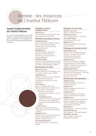 Annexe : les instances
                  de l’Institut Télécom
                                               PRÉSIDENT DU CONSEIL                         PERSONNALITÉS QUALIFIÉES
                                               D’ADMINISTRATION




                                               PRÉSIDENTS DES CONSEILS D’ÉCOLES
                                                                                            VAUTREY Jean-Paul
                                               FAURE Pascal                                 Gérant – Hauterive Associés
                                               Vice-président du conseil général des        DUNOGUE Jacques
                                               technologies de l’information
Le conseil d’administration est présidé
depuis le 1er janvier 2007 par Pascal Faure,                                                Vice-président exécutif - Thomson




                                                                                            PERSONNALITÉS (ANCIENS ÉLÈVES)
qui est également vice-président du                                                         GUILLEMET Michel
CGTI. Il était composé des personnalités                                                    Vice-président R&D - Bull
                                               SOURISSE Pascale
suivantes :                                    Directrice générale, division systèmes       ANDRE Fabrice
                                               terre et interarmées de Thalès -             Directeur du pilotage commercial -
                                               Présidente du conseil d’école de             France Télécom
                                               Télécom ParisTech
                                               BERNARD Alain                                PAPONNEAU Claire
                                               Président directeur général de               Directrice internationale de France
                                               New York Finance Innovation –                Télécom - Présidente de l’ATPTA -
                                               Président du conseil d’école de              Présidente de l’association
                                               Télécom Bretagne




                                               REPRÉSENTANTS DE L’ÉTAT
                                                                                            Télécom ParisTech Alumni
                                               CITERNE Philippe                             ANCIAN Bernard
                                               Directeur général délégué de la Société      Directeur des opérations EEMEA -
                                               générale - Président du conseil d’école      Orange Business Services EEMEA -
                                               de Télécom & Management SudParis             EQUANT - Président de l’association
                                                                                            Télécom Bretagne Alumni




                                                                                            REPRÉSENTANTS DES PERSONNELS
                                               GABLA Emmanuel                               BERGOUGNOU Patrick
                                               Chef du service des Technologies et de       Directeur de la division Télécoms et
                                               la société de l’Information - DGCIS          médias de GFI Informatique - Président
                                                                                            de l’association Télécom &
Conseil d’administration




                                                                                            Management Alumni
                                               LORHO Bernard
                                               Professeur des universités - Ministère
de l’Institut Télécom




                                               de l’Éducation nationale de
                                               l’Enseignement supérieur et de la            TARDIEU Samuel
                                               Recherche                                    Collège enseignants-chercheurs -
                                               CLUET Sophie                                 Télécom ParisTech
                                               Directrice du département A3 -               SAOUDI Samir
                                               Direction générale de la recherche et        Collège enseignants-chercheurs -
                                                 de l’innovation - Ministère de             Télécom Bretagne
                                                   l’Éducation nationale, de                LECOCQ Claire
                                                     l’Enseignement supérieur et de la      Collège enseignants-chercheurs -
                                                      Recherche                             Télécom & Management SudParis
                                                       GAUTIER Bertrand                     BERGER Olivier
                                                       Chef de service à la direction des   Collège personnel administratif et de
                                                       personnels et de l’adaptation à      gestion, technique et de logistique -
                                                      l’environnement professionnel au      Télécom & Management SudParis
                                                     MINEFI                                 Représentants des élèves
                                                  THERY Vincent                             RIFFAUD Cyril
                                               Adjoint à la sous-directrice Réseau,         Élève ingénieur - Télécom ParisTech
                                               multimédia et communication en ligne
                                               - DGCIS 3
                                                                                            POUSSEVIN Mickaël
                                                                                            Elève ingénieur - Télécom Bretagne
                                               DUBARRY Cécile
                                               Chef de service - Adjointe du directeur -
                                                                                            SCHWARTZ Jonathan
                                                                                            Elève manager – Télécom &
                                               Direction du développement des
                                                                                            Management SudParis
                                               médias - Premier ministre
                                               LOTH GUICHARD Xavier
                                               Direction du budget - Secrétariat au
                                               budget




                                                                                                                                     81
 