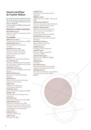 LAGASSE Paul
                                                  Professeur à l’université de Gand
                                                  (Belgique)
                                                  MARIANI Joseph
     Le conseil scientifique évalue les activi-   CNRS, Laboratoire LIMSI – directeur de




     PRÉSIDENT DU CONSEIL SCIENTIFIQUE
     tés de recherche du groupe et donne un       IMMI
     avis sur ses grandes orientations en ma-     PERRIN-PELLETIER Eric
     tière de recherche.                          Directeur du process et des indicateurs
     Il était composé en 2008 des personnali-     assurance qualité, Alcatel Lucent
     tés suivantes :




     LES MEMBRES
                                                  POPESCU-ZELETIN Radu
                                                  Professeur au Technical University
     ROUCAIROL Gérard                             Berlin, directeur du Fraunhofer –
     Membre du CGIET, président du comité         Instituts fur offene
     STIC de l’ANR                                kommunikationssysteme (FOKUS)
                                                  QUISQUATER Jean-Jacques
                                                  Professeur à l’université de Louvain
     ARNAUD Jean-Pierre                           (Belgique)
     Titulaire de la chaire réseaux au CNAM       RISCHMUELLER Klaus
     BEAUDELAIRE Patrick                          Responsable recherche de
     Vice-président de la recherche,              ST Microelectronics
     Thomson                                      RIVARD Suzanne
     BENGHOZI Pierre-Jean                         Professeur à HEC à Montréal
     Directeur de recherche CNRS,                 SCHMITT Michel
     Directeur du pôle recherche en               Directeur adjoint chargé de la
     économie et gestion de l’École               recherche, ENSMP
     polytechnique                                LEDOUX-RAK Isabelle
     Conseil scientifique




     BIGLIERI Ezio                                Directrice de l’UMR 8537 (LPQM),
     Professeur à l’université de Californie      ENS Cachan
     de l’Institut Télécom




     CELLARY Wojciech                             VERDIER Henri
     Directeur du département Technologie         Consultant
     de l’information, Académie économique        DU CHENE Ghislain
     de Poznan (Pologne)                          Directeur de la direction Innovation,
     COATRIEUX Jean-Louis                         recherche et développement, SFR
     Directeur du LTSI-INSERM, l’université       CAMPANA Mireille
     Rennes 1                                     Sous-directrice Réseaux, multimédia et
     DEMASSIEUX Nicolas                           communication en ligne, DGCIS/
     Directeur de la recherche Europe,            MINEFE
     Motorola
     ERMAN Marko
     Directeur recherche et technologie,
     Thalès Communications
     FDIDA Serge
     Professeur au laboratoire
     d’informatique de Paris 6
     FENEYROL Michel
     Ancien membre du Collège de l’ARCEP
     FRIEDEL Paul
     Directeur de la recherche amont de
     Orange lab
     GUILLON Pierre
     Directeur du département ST2I, CNRS
     DUBUISSON Bernard
     Conseiller scientifique de la DGA,
     direction des systèmes de forces et des
     stratégies industrielles, technologiques
     et de coopération, ministère de la
     Défense/DGA
     HUMBLET Pierre
     Consultant (États-Unis)
     LABIT Claude
     Directeur de l’IRISA




82
 