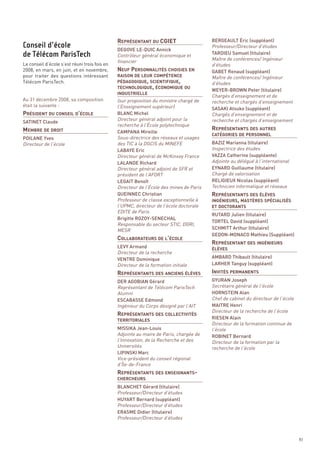 REPRÉSENTANT DU CGIET



                                               NEUF PERSONNALITÉS CHOISIES EN
                                                                                         BERGEAULT Éric (suppléant)
                                                                                         Professeur/Directeur d’études




                                               PÉDAGOGIQUE, SCIENTIFIQUE,
                                               DEGOVE LE-DUIC Annick
                                               Contrôleur général économique et




                                               TECHNOLOGIQUE, ÉCONOMIQUE OU
                                                                                         TARDIEU Samuel (titulaire)
                                               financier                                 Maître de conférences/ Ingénieur
Le conseil d’école s’est réuni trois fois en                                             d’études
2008, en mars, en juin, et en novembre,                                                  GABET Renaud (suppléant)
pour traiter des questions intéressant                                                   Maître de conférences/ Ingénieur




PRÉSIDENT DU CONSEIL D’ÉCOLE
Télécom ParisTech.                                                                       d’études
                                               RAISON DE LEUR COMPÉTENCE


                                                                                         WEYER-BROWN Peter (titulaire)
                                                                                         Chargés d’enseignement et de




MEMBRE DE DROIT                                                                          REPRÉSENTANTS DES AUTRES
Au 31 décembre 2008, sa composition            (sur proposition du ministre chargé de    recherche et chargés d’enseignement
était la suivante :                            l’Enseignement supérieur)
                                               INDUSTRIELLE


                                                                                         SASAKI Atsuko (suppléant)
                                               BLANC Michel                              Chargés d’enseignement et de
                                               Directeur général adjoint pour la         recherche et chargés d’enseignement
                                               recherche à l’École polytechnique
SATINET Claude

                                               CAMPANA Mireille
POILANE Yves                                   Sous-directrice des réseaux et usages
Directeur de l’école                           des TIC à la DGCIS du MINEFE              BAZIZ Marianna (titulaire)
                                                                                         Inspectrice des études
                                                                                         CATÉGORIES DE PERSONNEL


                                               LABAYE Eric
                                               Directeur général de McKinsey France      VAZZA Catherine (suppléante)
                                                                                         Adjointe au délégué à l’international




                                                                                         REPRÉSENTANTS DES ÉLÈVES
                                               LALANDE Richard




                                                                                         INGÉNIEURS, MASTÈRES SPÉCIALISÉS
                                               Directeur général adjoint de SFR et       EYNARD Guillaume (titulaire)
                                               président de l’AFORT                      Chargé de valorisation
                                               LEGAIT Benoît                             RELIGIEUX Nicolas (suppléant)
                                               Directeur de l’École des mines de Paris   Technicien informatique et réseaux
                                               QUEINNEC Christian
                                               Professeur de classe exceptionnelle à
Conseil d’école




                                               l’UPMC, directeur de l’école doctorale




                                               COLLABORATEURS DE L’ÉCOLE
                                                                                         REPRÉSENTANT DES INGÉNIEURS
de Télécom ParisTech




                                               EDITE de Paris
                                                                                         RUTARD Julien (titulaire)
                                               Brigitte ROZOY-SENECHAL
                                                                                         ET DOCTORANTS



                                               Responsable du secteur STIC, DGRI,
                                                                                         TORTEL David (suppléant)
                                               MESR                                      SCHMITT Arthur (titulaire)
                                                                                         GEDON-MONACO Mathieu (Suppléant)




                                               REPRÉSENTANTS DES ANCIENS ÉLÈVES          INVITÉS PERMANENTS
                                               LEVY Armand
                                               Directeur de la recherche
                                               VENTRE Dominique                          AMBARD Thibault (titulaire)
                                               Directeur de la formation initiale
                                                                                         ÉLÈVES


                                                                                         LARHER Tanguy (suppléant)




                                               REPRÉSENTANTS DES COLLECTIVITÉS
                                               DER AGOBIAN Gérard                        GYURAN Joseph
                                               Représentant de Télécom ParisTech         Secrétaire général de l’école
                                               Alumni                                    HORNSTEIN Alan
                                               ESCABASSE Edmond                          Chef de cabinet du directeur de l’école
                                               Ingénieur du Corps désigné par l’AIT      MAITRE Henri
                                                                                         Directeur de la recherche de l’école
                                                                                         RIESEN Alain
                                                                                         Directeur de la formation continue de
                                               MISSIKA Jean-Louis                        l’école
                                               Adjointe au maire de Paris, chargée de
                                               TERRITORIALES


                                                                                         ROBINET Bernard
                                               l’Innovation, de la Recherche et des




                                               REPRÉSENTANTS DES ENSEIGNANTS-
                                                                                         Directeur de la formation par la
                                               Universités                               recherche de l’école
                                               LIPINSKI Marc
                                               Vice-président du conseil régional
                                               d’Île-de-France



                                               BLANCHET Gérard (titulaire)
                                               Professeur/Directeur d’études
                                               CHERCHEURS



                                               HUYART Bernard (suppléant)
                                               Professeur/Directeur d’études
                                               ERASME Didier (titulaire)
                                               Professeur/Directeur d’études



                                                                                                                                   83
 