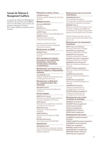 PRÉSIDENT DU CONSEIL D’ÉCOLE              REPRÉSENTANTS DES COLLECTIVITÉS



                                             MEMBRES DE DROIT
                                             CITERNE Philippe
                                             Directeur général délégué de la Société   PROVENZANO Pierre
                                             générale                                  Vice-président des affaires
                                                                                       TERRITORIALES


Le conseil de Télécom & Management
SudParis s’est réuni deux fois en 2008, en                                             internationales Confédération générale
mai et en décembre, pour traiter des                                                   des petites et moyennes entreprises
                                             Christian MARGARIA
                                             Directeur
questions intéressant l’Institut.                                                      MANDON Thierry
Au 1er janvier 2008, sa composition est la                                             Maire de la ville de Ris-Orangis et vice-
                                             ROLIN Pierre                              président chargé du développement
                                             Directeur de Télécom SudParis
suivante :
                                                                                       économique, de l’emploi et des grands
                                                                                       projets du conseil général de l’Essonne




                                                                                       REPRÉSENTANTS DES ENSEIGNANTS-
                                             LAPERT Denis
                                             Directeur Télécom Ecole de Management
                                             SIMON François                            Douze membres élus pour trois ans,
                                             Directeur de la recherche                 sauf les représentants des élèves, élus
                                             et des formations doctorales




                                             REPRÉSENTANT DU CGIET
                                                                                       pour un an :

                                             Quatorze membres nommés
                                             par arrêtés du ministre chargé des
                                             Télécommunications :                      RAFFY Jean-Luc (titulaire)




                                             SEPT PERSONNALITÉS CHOISIES
                                                                                       Professeurs/Directeur d’études
                                                                                       CHERCHEURS



                                                                                       DEFUDE Bruno (suppléant)




                                             PÉDAGOGIQUE, SCIENTIFIQUE,
                                             SANSAS Daniel                             Professeurs/Directeur d’études
                                             Contrôleur général économique et




                                             TECHNOLOGIQUE, ÉCONOMIQUE
                                                                                       GANGLOFF Eric (titulaire)
                                             financier                                 Professeurs/Directeur d’études




                                             REPRÉSENTANT SUR PROPOSITION DU
                                                                                       DELMAS Jean-Pierre (suppléant)
                                                                                       Professeurs/Directeur d’études




                                             MINISTRE CHARGÉ DE L’ENSEIGNEMENT
Conseil de Télécom &




                                                                                       BERNARD Laurent (titulaire)
                                                                                       Maître de conférences/Ingénieurs
Management SudParis




                                             EN RAISON DE LEUR COMPÉTENCE



                                                                                       d’études
                                                                                       VALLET Chantal (suppléante)
                                                                                       Maître de conférences/Ingénieurs
                                             OU INDUSTRIELLE




                                             REPRÉSENTANT DU PRÉSIDENT
                                                                                       d’études




                                             DE L’UNIVERSITÉ D’ÉVRY-VAL-
                                             D’ESSONNE
                                                                                       LECOCQ Claire (titulaire)
                                                                                       Maître de conférences/Ingénieurs
                                             ETLICHER Bernard
                                             Délégué régional à la recherche et à la
                                                                                       d’études
                                             SUPÉRIEUR



                                             technologie d’Ile-de-France
                                                                                       FLIPO Fabrice (suppléant)
                                                                                       Maître de conférences/Ingénieurs
                                                                                       d’études




                                             AUTRES MEMBRES
                                                                                       LAWSON Ruth (titulaire)
                                                                                       Chargé d’enseignement ou




                                                                                       REPRÉSENTANTS DES AUTRES
                                             MESSINA Richard
                                             Président de l’université d’Évry-Val-     d’enseignement-recherche
                                             d’Essonne                                 DEHORS Stéphane (suppléant)
                                                                                       Chargée d’enseignement ou
                                                                                       d’enseignement-recherche
                                             ANGELELLI François
                                             Directeur des opérations de la division
                                             Conseil et intégration HP France
                                             HUOT Gérard                               AMANN Erick (titulaire)
                                             Président de la chambre de commerce
                                                                                       CATÉGORIES DE PERSONNEL




                                                                                       REPRÉSENTANTS DES ÉLÈVES
                                                                                       REUMONT Marie (suppléante)
                                             et d’industrie de l’Essonne               LUIZI Arnaud (titulaire)
                                             ROUX Dominique                            YIN Marie (suppléante)
                                             Professeur université de Paris            BERGER Olivier (titulaire)
                                             Dauphine
                                                                                       DORNA Odile (suppléante)




                                             ANCIEN ELÈVE
                                             SAVATTERO Eric
                                             Directeur de la formation à l’ENS
                                             Cachan                                    SCHWARTZ Jonathan (titulaire)
                                             GOUTALLIER Vincent                        (titulaire)
                                             Consultant associé ACCENTURE              CHERIFI ALAOUI Soumaya (suppléant)
                                                                                       CONTINENTE Jenny (titulaire)
                                                                                       FERRE Joan (suppléant)
                                             SERANDOUR Gaël
                                             Vice-Président en charge des relations    MORENO Léandre (titulaire)
                                             extérieures de Télécom & Management       FOLGLINO Manon (suppléante)
                                             SudParis diplômés                         MONTFORT Damien (titulaire)
                                                                                       GALITA Nicolas (suppléant)
                                                                                                                                   85
 