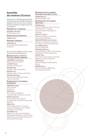 REPRÉSENTANTS DES MEMBRES



                                               REPRÉSENTANTS DES MEMBRES
                                               SOMMER Werner
                                               General Manager, SAP
                                               INDUSTRIELS SANS DROIT DE VOTE




     PRÉSIDENT DE L’ASSEMBLÉE
     Eurécom est un GIE (groupement d’inté-
     rêt économique), les membres adhérents
     disposent d’un droit de vote à l’assem-
     blée des membres en rapport avec leurs




     ADMINISTRATEUR D’EURÉCOM
                                               WATRIN David
     contributions.                            Head of Competence Team « Security
                                               INDUSTRIELS



                                               and Process IT » ; Swisscom
                                               Swisscom Schweiz Strategy and




     PRÉSIDENT HONORAIRE
                                               Innovation
     RISCHMULLER Klaus
     ST Microelectronics
                                               CHIFFLET Jérôme
                                               Directeur délégué à la recherche,
     FINGER Ulrich                             France Télécom/Orange
                                               MARCOTORCHINO Jean-Francois
                                               Directeur scientifique recherche et
     JUFER Marcel                              technologie, Thales Communication
     École polytechnique fédérale de




     REPRÉSENTANT DE L’INSTITUT
                                               Du CHENE Ghislain
     Lausanne                                  Directeur R&D, SFR




     TÉLÉCOM, MEMBRE FONDATEUR
                                               RISCHMULLER Klaus
     Des membres désignés comme repré-         Technical Director, External Technology
     sentants par leurs Institutions :         Coordination, ST Microelectronics
                                               CHERIF Tahar
                                               Chief Technical Consultant, Corporate
                                               R&D Group, Sharp corporation
     Assemblée




     JEANNERET Jean Claude                     FIOCCO Alain
     Administrateur général IT                 General Manager, CISCO Systems
     des membres d’Eurécom




     JUTAND Francis                            Europe
     Directeur scientifique IT                 BOIGER Helmut
     POILANE Yves                              Financial Director, BMW Group
     Directeur Télécom ParisTech               Forschung und Technik




     REPRÉSENTANTS DES MEMBRES
     MAITRE Henri
     Directeur adjoint Télécom ParisTech
     VENTRE Dominique
     Directeur de la formation initiale
     Télécom ParisTech



     URBANKE Rudiger
     EPF Lausanne
     ACADÉMIQUES



     Professeur
     NALDI Carlo
     Vice recteur aux relations
     internationales, Politecnico de Turino
     KEIDEL Hannemor
     Vice présidente aux relations
     internationales, Technische Universität
     München
     SIMULA Olli
     Chef du département « Computer
     sciences and engineering », Helsinki
     University of Technology
     SOLVBERG Arne
     Doyen de la « Faculty of Information
     Technology, Mathematics and Electrical
     Engineering », Norwegian University of
     Science and Technology




86
 