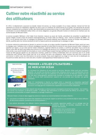 8
Cultiver notre réactivité au service
des utilisateurs
DEPARTEMENT SERVICE
En 2011, le département a poursuivi sa double mission de service, au niveau européen et au niveau national, menant de front les
opérations du service et l’adaptation régulière de celui-ci pour en améliorer les performances et la qualité. Une demande de services
toujours croissante tout au long de l’année, des réorientations de personnels au sein d’un petit effectif, et la perspective de prendre la
coordination du service MyOcean2 début 2012, ont rendu obligatoire une grande efficacité d’action en interne et en interface avec les
autres équipes de Mercator Océan.
Le service européen MyOcean a fait l’objet d’une évolution majeure au cours de l’année, permettant de consolider la spécificité de
service intégré à accès unique de produits océanographiques, qui fonde l’idée d’un Marine « Core » Service européen de GMES. Fin
2011, on se retrouve ainsi avec un catalogue de quelques 240 produits élaborés dans différents centres en Europe mais présentés,
décrits, qualifiés selon les mêmes standards et dont la majeure partie est accessible par le catalogue en ligne.
Le service national se particularise et devient un service à la carte où la valeur ajoutée d’expertise de Mercator Océan prend son sens.
Le dialogue avec l’utilisateur est un élément stratégique essentiel de cette filière du service et nous devons souvent aider l’utilisateur à
spécifier son besoin, ce que notre premier atelier utilisateurs, organisé à Biarritz en octobre, a confirmé. Cet atelier nous a permis de
décrire notre offre de façon plus lisible sous la forme d’un catalogue de service et d’un catalogue de produits Mercator. Tout au long de
cette année, nous avons travaillé sur les projets en cours comme Easyco (projet Interreg), participé aux réunions d’experts du groupe de
travail de ICES (groupe wgoofe sur les ressources vivantes), publié les 4 lettres trimestrielles dont une commune pour la 2e année
consécutive avec Coriolis, sans oublier bien sûr, et en priorité, de servir nos utilisateurs. Notre nouveau site web nous a permis de
commencer à mettre à jour les informations du service proposé. Nous avons également pu réagir en mars lors de la catastrophe de
Fukushima et éditer dès lors sur notre site web un bulletin océanographique hebdomadaire sur la zone.
PREMIER «PREMIER «PREMIER «PREMIER « ATELIER UTILISATEUATELIER UTILISATEUATELIER UTILISATEUATELIER UTILISATEURSRSRSRS »»»»
DE MERCATOR OCÉAN
En réunissant les utilisateurs de ses produits et services, Mercator Océan avait pour principaux
objectifs : de recueillir les attentes et besoins des utilisateurs dans un but d'amélioration de ses
produits et services mais aussi de présenter la nouvelle structure de Mercator Océan ainsi que
son rôle dans l'océanographie opérationnelle française et européenne et ses objectifs à moyen
terme. Le format était volontairement resserré sur une journée pour favoriser une grande
interaction.
Cette 1ère manifestation à Biarritz en octobre 2011 a rassemblé un échantillon significatif
d’utilisateurs (près de 40 participants dont 50% d’organismes et d’agences publiques) permettant
de couvrir une large gamme d’expériences d’application et de structures utilisatrices.
Les discussions ont permis de faire ressortir des demandes ou retours souvent convergents concernant les produits – leur contenu,
leur format, leur évolution, la démarche qualité – la diffusion des informations, là où faire porter les efforts, et le service – les
procédures contractuelles, le support utilisateurs, le partage d’expérience.
Mercator Océan a d’ores et déjà engagé les actions en réponse aux recommandations formulées à Biarritz :
• Les actions immédiates demandant des adaptations mineures par rapport au service ou aux procédures déjà en place (diffusion
de documents existants, procédures de contractualisation…)
• Les actions demandant une réflexion interne (caractéristiques des produits, approches qualité…) ou un partage avec les
utilisateurs (formats de données, adaptation aux SIG,
évolution des produits…
Présentation lors du premier Atelier
des Utilisateurs des produits et ser-
vices à Biarritz le 21 octobre 2011
 