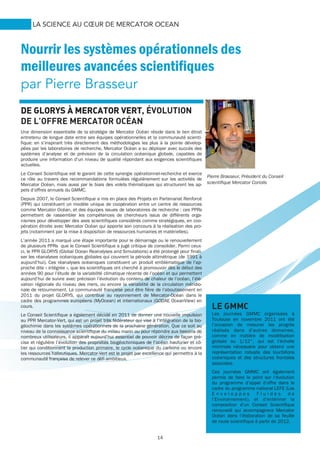 14
LA SCIENCE AU CŒUR DE MERCATOR OCEAN
Nourrir les systèmes opérationnels des
meilleures avancées scientifiques
par Pierre Brasseur
LE GMMC
Les journées GMMC organisées à
Toulouse en novembre 2011 ont été
l’occasion de mesurer les progrès
réalisés dans d’autres domaines,
comme en matière de modélisation
globale au 1/12°, qui est l’échelle
minimale nécessaire pour obtenir une
représentation robuste des tourbillons
océaniques et des structures frontales
associées.
Ces journées GMMC ont également
permis de faire le point sur l’évolution
du programme d’appel d’offre dans le
cadre du programme national LEFE (Les
E n v e l o p p e s F l u i d e s d e
l’Environnement), et d’entériner la
composition d’un Conseil Scientifique
renouvelé qui accompagnera Mercator
Océan dans l’élaboration de sa feuille
de route scientifique à partir de 2012.
DE GLORYSDE GLORYSDE GLORYSDE GLORYS À MERCATOR VERTÀ MERCATOR VERTÀ MERCATOR VERTÀ MERCATOR VERT, ÉVOLUTION
DE L’OFFRE MERCATOR OCÉAN
Une dimension essentielle de la stratégie de Mercator Océan réside dans le lien étroit
entretenu de longue date entre ses équipes opérationnelles et la communauté scienti-
fique: en s’inspirant très directement des méthodologies les plus à la pointe dévelop-
pées par les laboratoires de recherche, Mercator Océan a su déployer avec succès des
systèmes d’analyse et de prévision de la circulation océanique globale, capables de
produire une information d’un niveau de qualité répondant aux exigences scientifiques
actuelles.
Le Conseil Scientifique est le garant de cette synergie opérationnel-recherche et exerce
ce rôle au travers des recommandations formulées régulièrement sur les activités de
Mercator Océan, mais aussi par le biais des volets thématiques qui structurent les ap-
pels d’offres annuels du GMMC.
Depuis 2007, le Conseil Scientifique a mis en place des Projets en Partenariat Renforcé
(PPR) qui constituent un modèle unique de coopération entre un centre de ressources
comme Mercator Océan, et des équipes issues de laboratoires de recherche : ces PPRs
permettent de rassembler les compétences de chercheurs issus de différents orga-
nismes pour développer des axes scientifiques considérés comme stratégiques, en coo-
pération étroite avec Mercator Océan qui apporte son concours à la réalisation des pro-
jets (notamment par la mise à disposition de ressources humaines et matérielles).
L’année 2011 a marqué une étape importante pour le démarrage ou le renouvellement
de plusieurs PPRs que le Conseil Scientifique a jugé critique de consolider. Parmi ceux-
ci, le PPR GLORYS (Global Ocean Reanalyses and Simulations) a été prolongé pour finali-
ser les réanalyses océaniques globales qui couvrent la période altimétrique (de 1991 à
aujourd’hui). Ces réanalyses océaniques constituent un produit emblématique de l’ap-
proche dite « intégrée », que les scientifiques ont cherché à promouvoir dès le début des
années 90 pour l’étude de la variabilité climatique récente de l’océan et qui permettent
aujourd’hui de suivre avec précision l’évolution du contenu de chaleur de l’océan, l’élé-
vation régionale du niveau des mers, ou encore la variabilité de la circulation méridio-
nale de retournement. La communauté française peut être fière de l’aboutissement en
2011 du projet GLORYS, qui contribue au rayonnement de Mercator-Océan dans le
cadre des programmes européens (MyOcean) et internationaux (GODAE OceanView) en
cours.
Le Conseil Scientifique a également décidé en 2011 de donner une nouvelle impulsion
au PPR Mercator-Vert, qui est un projet très fédérateur qui vise à l’intégration de la bio-
géochimie dans les systèmes opérationnels de la prochaine génération. Que ce soit au
niveau de la connaissance scientifique du milieu marin ou pour répondre aux besoins de
nombreux utilisateurs, il apparaît aujourd’hui essentiel de pouvoir décrire de façon pré-
cise et régulière l’évolution des propriétés biogéochimiques de l’océan hauturier et cô-
tier qui conditionnent la production primaire, le cycle océanique du carbone ou encore
les ressources halieutiques. Mercator-Vert est le projet par excellence qui permettra à la
communauté française de relever ce défi ambitieux.
Pierre Brasseur, Président du Conseil
scientifique Mercator Coriolis
 