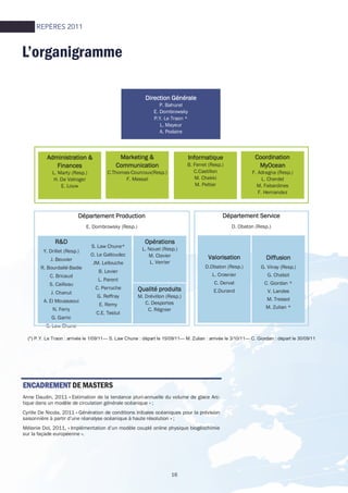 16
L’organigramme
Direction GénéraleDirection GénéraleDirection GénéraleDirection Générale
P. Bahurel
E. Dombrowsky
P.Y. Le Traon *
L. Mayeur
A. Podaire
Administration &Administration &Administration &Administration &
FinancesFinancesFinancesFinances
L. Marty (Resp.)
H. De Valroger
E. Louw
Marketing &Marketing &Marketing &Marketing &
CommunicationCommunicationCommunicationCommunication
C.Thomas-Courcoux(Resp.)
F. Messal
InformatiqueInformatiqueInformatiqueInformatique
B. Ferret (Resp.)
C.Castillon
M. Chekki
M. Peltier
CoordinationCoordinationCoordinationCoordination
MyOceanMyOceanMyOceanMyOcean
F. Adragna (Resp.)
L. Cherdel
M. Fabardines
F. Hernandez
R&DR&DR&DR&D
Y. Drillet (Resp.)
J. Beuvier
R. Bourdallé-Badie
C. Bricaud
S. Cailleau
J. Chanut
A. El Moussaoui
N. Ferry
G. Garric
S. Law Chune
OpérationsOpérationsOpérationsOpérations
L. Nouel (Resp.)
M. Clavier
L. Verrier
Qualité produitsQualité produitsQualité produitsQualité produits
M. Drévillon (Resp.)
C. Desportes
C. Régnier
ValorisationValorisationValorisationValorisation
D.Obaton (Resp.)
L. Crosnier
C. Derval
E.Durand
DiffusionDiffusionDiffusionDiffusion
G. Vinay (Resp.)
G. Chabot
C. Giordan *
V. Landes
M. Tressol
M. Zulian *
Département ProductionDépartement ProductionDépartement ProductionDépartement Production
E. Dombrowsky (Resp.)
S. Law Chune*
O. Le Galloudec
JM. Lellouche
B. Levier
L. Parent
C. Perruche
G. Reffray
E. Remy
C.E. Testut
Département ServiceDépartement ServiceDépartement ServiceDépartement Service
D. Obaton (Resp.)
(*) P.Y. Le Traon : arrivée le 1/09/11— S. Law Chune : départ le 15/09/11— M. Zulian : arrivée le 3/10/11— C. Giordan : départ le 30/09/11
ENCADREMENTENCADREMENTENCADREMENTENCADREMENT DE MASTERS
Anne Daudin, 2011 « Estimation de la tendance pluri-annuelle du volume de glace Arc-
tique dans un modèle de circulation générale océanique » ;
Cyrille De Nicola, 2011 « Génération de conditions initiales océaniques pour la prévision
saisonnière à partir d’une réanalyse océanique à haute résolution » ;
Mélanie Dol, 2011, « Implémentation d’un modèle couplé online physique biogéochimie
sur la façade européenne ».
REPÈRES 2011
 