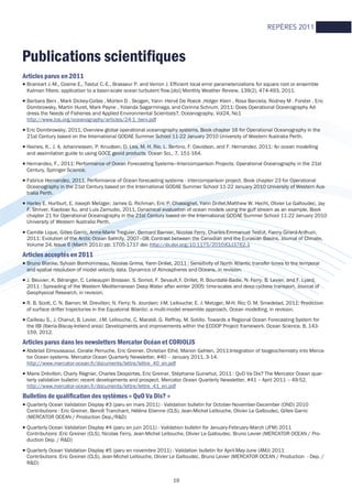 19
Articles parus en 2011
• Brankart J.-M., Cosme E., Testut C.-E., Brasseur P. and Verron J. Efficient local error parameterizations for square root or ensemble
Kalman filters: application to a basin-scale ocean turbulent flow.[doi] Monthly Weather Review, 139(2), 474-493, 2011.
• Barbara Berx , Mark Dickey-Collas , Morten D . Skogen, Yann -Hervé De Roeck ,Holger Klein , Rosa Barciela, Rodney M . Forster , Eric
Dombrowsky, Martin Huret, Mark Payne , Yolanda Sagarminaga, and Corinna Schrum, 2011: Does Operational Oceanography Ad-
dress the Needs of Fisheries and Applied Environmental Scientists?, Oceanography, Vol24, No1
http://www.tos.org/oceanography/articles/24-1_berx.pdf
• Eric Dombrowsky, 2011, Overview global operational oceanography systems, Book chapter 16 for Operational Oceanography in the
21st Century based on the International GODAE Summer School 11-22 January 2010 University of Western Australia Perth.
• Haines, K., J. A. Johannessen, P. Knudsen, D. Lea, M. H. Rio, L. Bertino, F. Davidson, and F. Hernandez, 2011: An ocean modelling
and assimilation guide to using GOCE geoid products. Ocean Sci., 7, 151-164.
• Hernandez, F., 2011: Performance of Ocean Forecasting Systems—Intercomparison Projects. Operational Oceanography in the 21st
Century, Springer Science.
• Fabrice Hernandez, 2011, Performance of Ocean forecasting systems - intercomparison project. Book chapter 23 for Operational
Oceanography in the 21st Century based on the International GODAE Summer School 11-22 January 2010 University of Western Aus-
tralia Perth.
• Harley E. Hurlburt, E. Joseph Metzger, James G. Richman, Eric P. Chassignet, Yann Drillet,Matthew W. Hecht, Olivier Le Galloudec, Jay
F. Shriver, Xiaobiao Xu, and Luis Zamudio, 2011, Dynamical evaluation of ocean models using the gulf stream as an example, Book
chapter 21 for Operational Oceanography in the 21st Century based on the International GODAE Summer School 11-22 January 2010
University of Western Australia Perth.
• Camille Lique, Gilles Garric, Anne-Marie Treguier, Bernard Barnier, Nicolas Ferry, Charles-Emmanuel Testut, Fanny Girard-Ardhuin,
2011: Evolution of the Arctic Ocean Salinity, 2007–08: Contrast between the Canadian and the Eurasian Basins, Journal of Climate,
Volume 24, Issue 6 (March 2011) pp. 1705-1717 doi: http://dx.doi.org/10.1175/2010JCLI3762.1
Articles acceptés en 2011
• Bruno Blanke, Sylvain Bonhommeau, Nicolas Grima, Yann Drillet, 2011 : Sensitivity of North Atlantic transfer times to the temporal
and spatial resolution of model velocity data. Dynamics of Atmospheres and Oceans, in revision.
• J. Beuvier, K. Béranger, C. Lebeaupin Brossier, S. Somot, F. Sevault,Y. Drillet, R. Bourdallé-Badie, N. Ferry, B. Levier, and F. Lyard,
2011 : Spreading of the Western Mediterranean Deep Water after winter 2005: time-scales and deep cyclone transport, Journal of
Geophysical Research, in revision.
• R. B. Scott, C. N. Barron; M. Drevillon; N. Ferry; N. Jourdain; J-M. Lellouche; E. J. Metzger, M-H. Rio; O. M. Smedstad, 2011: Prediction
of surface drifter trajectories in the Equatorial Atlantic: a multi-model ensemble approach, Ocean modelling, in revision.
• Cailleau S., J. Chanut, B. Levier, J-M. Lellouche, C. Maraldi, G. Reffray, M. Sotillo. Towards a Regional Ocean Forecasting System for
the IBI (Iberia-Biscay-Ireland area): Developments and improvements within the ECOOP Project framework. Ocean Science, 8, 143-
159, 2012.
Articles parus dans les newsletters Mercator Océan et CORIOLIS
• Abdelali Elmoussaoui, Coralie Perruche, Eric Greiner, Christian Ethé, Marion Gehlen, 2011:Integration of biogeochemistry into Merca-
tor Ocean systems. Mercator Ocean Quarterly Newsletter, #40 – January 2011, 3-14.
http://www.mercator-ocean.fr/documents/lettre/lettre_40_en.pdf
• Marie Drévillon, Charly Régnier, Charles Desportes, Eric Greiner, Stéphanie Guinehut, 2011 : QuO Va Dis? The Mercator Ocean quar-
terly validation bulletin: recent developments and prospect. Mercator Ocean Quarterly Newsletter, #41 – April 2011 – 49-52.
http://www.mercator-ocean.fr/documents/lettre/lettre_41_en.pdf
Bulletins de qualification des systèmes « QuO Va Dis? »
• Quarterly Ocean Validation Display #3 (paru en mars 2011) - Validation bulletin for October-November-December (OND) 2010
Contributions : Eric Greiner, Benoît Tranchant, Hélène Etienne (CLS), Jean-Michel Lellouche, Olivier Le Galloudec, Gilles Garric
(MERCATOR OCEAN / Production Dep./R&D)
• Quarterly Ocean Validation Display #4 (paru en juin 2011) - Validation bulletin for January-February-March (JFM) 2011
Contributions :Eric Greiner (CLS), Nicolas Ferry, Jean-Michel Lellouche, Olivier Le Galloudec, Bruno Levier (MERCATOR OCEAN / Pro-
duction Dep. / R&D)
• Quarterly Ocean Validation Display #5 (paru en novembre 2011) - Validation bulletin for April-May-June (AMJ) 2011
Contributions :Eric Greiner (CLS), Jean-Michel Lellouche, Olivier Le Galloudec, Bruno Levier (MERCATOR OCEAN / Production - Dep. /
R&D)
Publications scientifiques
REPÈRES 2011
 