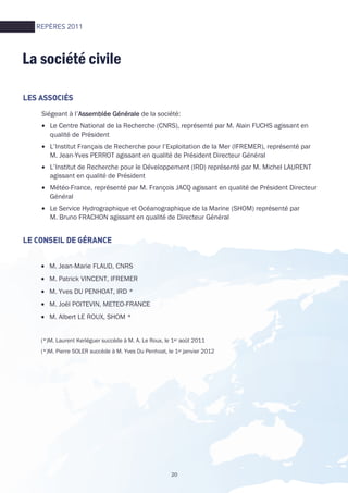 20
• M. Jean-Marie FLAUD, CNRS
• M. Patrick VINCENT, IFREMER
• M. Yves DU PENHOAT, IRD *
• M. Joël POITEVIN, METEO-FRANCE
• M. Albert LE ROUX, SHOM *
(*)M. Laurent Kerléguer succède à M. A. Le Roux, le 1er août 2011
(*)M. Pierre SOLER succède à M. Yves Du Penhoat, le 1er janvier 2012
Siégeant à l’Assemblée GénéraleAssemblée GénéraleAssemblée GénéraleAssemblée Générale de la société:
• Le Centre National de la Recherche (CNRS), représenté par M. Alain FUCHS agissant en
qualité de Président
• L’Institut Français de Recherche pour l’Exploitation de la Mer (IFREMER), représenté par
M. Jean-Yves PERROT agissant en qualité de Président Directeur Général
• L’Institut de Recherche pour le Développement (IRD) représenté par M. Michel LAURENT
agissant en qualité de Président
• Météo-France, représenté par M. François JACQ agissant en qualité de Président Directeur
Général
• Le Service Hydrographique et Océanographique de la Marine (SHOM) représenté par
M. Bruno FRACHON agissant en qualité de Directeur Général
LES ASSOCIÉSLES ASSOCIÉSLES ASSOCIÉSLES ASSOCIÉS
LE CONSEIL DE GÉRANCLE CONSEIL DE GÉRANCLE CONSEIL DE GÉRANCLE CONSEIL DE GÉRANCEEEE
La société civile
REPÈRES 2011
 