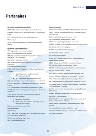 21
Partenaires
Partenaires Associés de la société civile
CNRS / INSU - InsƟtut NaƟonal des Sciences de l’Univers
IFREMER - InsƟtut Français de Recherche pour l'ExploitaƟon de
la Mer
IRD - InsƟtut de Recherche pour le Développement
Météo France
SHOM - Service Hydrographique et Océanographique de la
Marine
Partenaires naƟonaux principaux :
AMP : Agence des aires marines protégées
CNES : Centre NaƟonal d’Etudes SpaƟales
CERFACS : Centre Européen de Recherche et de FormaƟon
Avancée en Calcul ScienƟﬁque
CLS : Collecte LocalisaƟon satellites
CEA : Commissariat à l’énergie Atomique et aux énergies
alternaƟves
Conseil Régional Midi-Pyrénées
ENSTA : Ecole NaƟonale Supérieure des Techniques Avancées
IFREMER :
• LEMAR (Laboratoire des Sciences et de
l’Environnement Marin)
• LPO (Laboratoire de Physique des océans)
LEGI : Laboratoire des Ecoulements Géophysiques et Industriels
LOCEAN : Laboratoire d’Océanographie Dynamique et de clima-
tologie
LOV : Laboratoire d’Océanographie de Villefranche sur Mer
MEDDE : Ministère de l'Ecologie, du Développement durable et
de l’Energie
CNRM : Centre NaƟonal de Recherche Météorologique
Observatoire Midi Pyrénées :
• Laboratoire d’Aérologie
• LEGOS (Laboratoire d’Etudes et Géophysiques et
Océanographie SpaƟale)
Pôle de compéƟƟvité Aerospace Valley
Pôle Mer Bretagne
Pôle Mer PACA
STAE : Sciences et Technologies pour l’AéronauƟque et l’Espace
UJF : Université Joseph Fourier
UPMC : université Paul et Marie Curie
UPS : Université Paul SabaƟer
Autres partenaires :
BSH: Bundesamt für Seeschiﬀahrt und Hydrographie - Germany
CMCC : Centro di Ricerca Nazionale sulla scienza e le poliƟche
del clima - Italy
CNR: Consiglio Nazionale delle Ricerche - Italy
DFO: Fisheries and Oceans Canada - Canada
DMI: Danish Meteorological InsƟtute – Danemark
ECMWF: European Centre for Medium-Range Weather Forecasts
EEA: European Environment Agency
EMSA: European Maritime Safety Agency
Environnement Canada - Canada
ESA: European Space Agency
EUMETSAT : European Organisation for the Exploitation of
Meteorological Satellites
HCMR: Hellenic Centre For Marine Research - Greece
IEO : InsƟtuto Español de Oceanograﬁa - Spain
IMEDEA: Mediterranean InsƟtute for Advanced Studies -Spain
IMI: Irish Marine InsƟtute – Ireland
INGV: IsƟtuto Nazionale di Geoﬁsica & Vulcanologia - Italy
InsƟtuto Hidrograﬁco / Divisao de Oceanograﬁa - Portugal
INRH : InsƟtut naƟonal de Recherche HalieuƟque - Maroc
IOC : Intergovernmental Oceanographic Commission (UNESCO)
IST/Maretec: InsƟtuto Superior Tecnico Marine & Environment
Technology Center – Portugal
JCOMM: Joint Technical Commission Oceanography & Marine
Meteorology
Met’No: Norwegian Meteorological InsƟtute - Norway
Met’Oﬃce - United Kingdom
MHI NASU: Marine Hydrophysical InsƟtute of the Academy of
Sciences of the Ukraine – Ukraine
NERSC: Nansen Environmental and Remote Sensing Center
Norway
Puertos del Estado: Area de Medio Fisico – Spain
SMHI: Swedish Meteorological & Hydrological InsƟtute Sweden
UE: Union Européenne
REPÈRES 2011
 