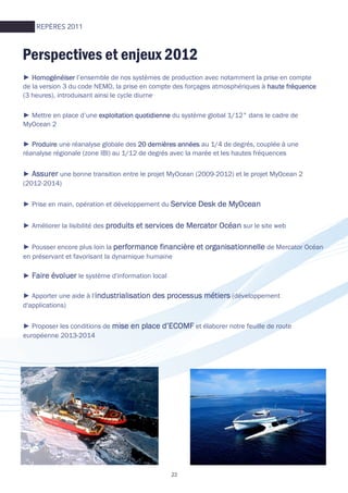 Perspectives et enjeux 2012
REPÈRES 2011
► HomogénéiserHomogénéiserHomogénéiserHomogénéiser l’ensemble de nos systèmes de production avec notamment la prise en compte
de la version 3 du code NEMO, la prise en compte des forçages atmosphériques à haute fréquencehaute fréquencehaute fréquencehaute fréquence
(3 heures), introduisant ainsi le cycle diurne
► Mettre en place d’une exploitation quotidienneexploitation quotidienneexploitation quotidienneexploitation quotidienne du système global 1/12° dans le cadre de
MyOcean 2
► ProduireProduireProduireProduire une réanalyse globale des 20 dernières années20 dernières années20 dernières années20 dernières années au 1/4 de degrés, couplée à une
réanalyse régionale (zone IBI) au 1/12 de degrés avec la marée et les hautes fréquences
► AssurerAssurerAssurerAssurer une bonne transition entre le projet MyOcean (2009-2012) et le projet MyOcean 2
(2012-2014)
► Prise en main, opération et développement du Service Desk de MyOceanService Desk de MyOceanService Desk de MyOceanService Desk de MyOcean
► Améliorer la lisibilité des produits et services de Mercator Océanproduits et services de Mercator Océanproduits et services de Mercator Océanproduits et services de Mercator Océan sur le site web
► Pousser encore plus loin la performance financière et organisationnelleperformance financière et organisationnelleperformance financière et organisationnelleperformance financière et organisationnelle de Mercator Océan
en préservant et favorisant la dynamique humaine
► Faire évoluerFaire évoluerFaire évoluerFaire évoluer le système d'information local
► Apporter une aide à l'industrialisation des processus métiersindustrialisation des processus métiersindustrialisation des processus métiersindustrialisation des processus métiers (développement
d'applications)
► Proposer les conditions de mise en place d’ECOMFmise en place d’ECOMFmise en place d’ECOMFmise en place d’ECOMF et élaborer notre feuille de route
européenne 2013-2014
22
 
