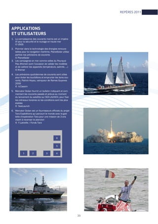 REPÈRES 2011
APPLICATIONS
ET UTILISATEURS
1. La connaissance des courants marins est un impéra-
tif pour la sécurité et le routage en haute mer
© USGS
2. Pionnier dans la technologie des énergies renouve-
lables pour la navigation maritime, PlanetSolar utilise
parfois nos prévisions de courants
© PlanetSolar
3. Les campagnes en mer comme celles du Pourquoi
Pas (Ifremer) sont l’occasion de valider les modèles
et de calibrer les appareils (température, salinité, …)
© Ifremer
4. Les prévisions quotidiennes de courants sont utiles
pour éviter les tourbillons et emprunter les bons cou-
rants. Patrick Hoyau, vainqueur de Rames Guyanes
2009
© A.Cassim
5. Mercator Océan fournit un bulletin indiquant et com-
mentant les courants passés et prévus au moment
du lancement du satellite sur SEA LAUNCH, pour fixer
les créneaux horaires où les conditions sont les plus
stables
© SeaLaunch
6. Mercator Océan est un fournisseurs officiels du projet
Tara Expéditions qui parcourt le monde avec la goé-
lette d’exploration Tara pour une mission de 3 ans
visant à recenser le plancton
© F.Latreille / Fonds Tara
1 2 3 4
5
6
23
 