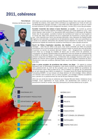 3
EDITORIAL
2011, cohérence
Pierre BahurelPierre BahurelPierre BahurelPierre Bahurel,
Directeur de Mercator Océan
PANORAMA 20114
8
10
11
DEPARTEMENT PRODUCTION
DEPARTEMENT SERVICE
SERVICE INFORMATIQUE
DIRECTION ADMINISTRATIVE ET FINANCIERE
6
PROJET MYOCEAN12
SERVICE MARKETING ET COMMUNICATION13
LA SCIENCE AU CŒUR DE MERCATOR14
STATÉGIE ET RAYONNEMENT15
REPÈRES 2011
17
18
19
ORGANIGRAMME
PROJETS
PROGRAMMES
PUBLICATIONS
16
AG ET CONSEIL DE GÉRANCE20
PARTENAIRES21
PERSPECTIVES 201222
SOMMAIRESOMMAIRESOMMAIRESOMMAIRE
2011 était une année test pour la jeune société Mercator Océan. Dans notre cœur de mission
(surveiller les océans), notre raison d’être (contribuer aux applications sur l’aval) et notre axe
de développement principal (l’Europe), il nous fallait sans délai répondre au pari sur l’avenir
qu’avait constitué fin 2010 notre changement de statut. L’année 2011 a tenu ses promesses.
Surveiller l’ensemble des océans à haute résolution, un succèsSurveiller l’ensemble des océans à haute résolution, un succèsSurveiller l’ensemble des océans à haute résolution, un succèsSurveiller l’ensemble des océans à haute résolution, un succès – En ouvrant au service
opérationnel notre nouveau système d’analyse et prévision de l’océan global au 1/12°, nous
avons répondu cette année à l’un des grands défis scientifiques et techniques de Mercator
Océan des 15 ans passés : surveiller et prévoir les tourbillons de l’océan sur tout le globe et
en temps réel. Mais notre réponse lors de la catastrophe de Fukushima a montré plus que
cela : notre réactivité pour fournir les données attendues, notre réputation de fiabilité auprès
d’agences internationales, européennes et de laboratoires experts, notre suivi scientifique sur
la durée et la précision démontrée des résultats fournis dessinent la maturité d’un service
opérationnel capable de transformer excellence scientifique en valeur ajoutée de service.
Nourrir les filières d’application associées, des résultatsNourrir les filières d’application associées, des résultatsNourrir les filières d’application associées, des résultatsNourrir les filières d’application associées, des résultats – En publiant notre seconde
réanalyse – cette fois de 1992 à nos jours, nous avons consolidé une filière de produits
scientifiques que la communauté recherche a toujours classé en priorité dans ses demandes.
L’ouverture au service de produits décrivant l’océan « vert » (biogéochimie), l’achèvement
d’une thèse sur le forçage de modèles de dérive pour la lutte contre les pollutions, la
mutualisation de tâches opérationnelles de qualification entre les équipes de prévisionnistes
du SHOM et de Mercator Océan, l’amélioration des analyses océaniques pour le système de
prévision saisonnière de Météo-France, l’amélioration des couplages hauturier/côtier pour le
système de l’Ifremer dans le golfe de Gascogne sont d’autres résultats importants de 2011.
Discrètement mais avec constance, Mercator Océan nourrit ses filières d’application et évolue
avec elles.
Créer le centre européen de surveillance des océans, une étapeCréer le centre européen de surveillance des océans, une étapeCréer le centre européen de surveillance des océans, une étapeCréer le centre européen de surveillance des océans, une étape – En signant le contrat
MyOcean2 avec la Commission Européenne, nous avons conforté sur la période 2012-2014
notre positionnement de chef de file européen pour le service GMES de surveillance de
l’environnement marin. Mais au-delà de ça, c’est la création d’un groupe de 14 partenaires
qui se sont associés pour définir et préparer le « European Centre for Ocean Monitoring and
Forecasting (ECOMF) » ce qui marque une étape décisive de notre stratégie. Celle-ci déclare
une intention claire d’avancer vers un centre européen, une stratégie d’alliance européenne
pour y parvenir et un positionnement de chef de file pour Mercator Océan.
2011 est une année de mise en cohérence pour l’équipe Mercator Océan. Cohérence d’une
stratégie, d’une organisation et d’une activité. Les ajustements sont continus et se
poursuivront d’année en année, mais 2011 demeurera une année référence sur ce point.
 