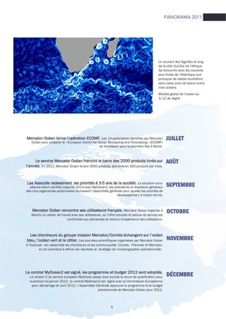 5
JUILLETJUILLETJUILLETJUILLETMercator Océan lance l’opération ECOMF.Mercator Océan lance l’opération ECOMF.Mercator Océan lance l’opération ECOMF.Mercator Océan lance l’opération ECOMF. Les 14 partenaires identifiés par Mercator
Océan pour préparer le « European Centre for Ocean Monitoring and Forecasting » (ECOMF)
se réunissent pour la première fois à Rome.
AOÛTAOÛTAOÛTAOÛTLe service Mercator Océan franchit la barre des 2000 produits livrés surLe service Mercator Océan franchit la barre des 2000 produits livrés surLe service Mercator Océan franchit la barre des 2000 produits livrés surLe service Mercator Océan franchit la barre des 2000 produits livrés sur
l’année.l’année.l’année.l’année. En 2011, Mercator Océan livrera 3550 produits, soit environ 300 produits par mois.
SEPTEMBRESEPTEMBRESEPTEMBRESEPTEMBRELes Associés redessinent les priorités à 3Les Associés redessinent les priorités à 3Les Associés redessinent les priorités à 3Les Associés redessinent les priorités à 3----5 ans de la société.5 ans de la société.5 ans de la société.5 ans de la société. La situation euro-
péenne étant clarifiée jusqu’en 2014 avec MyOcean2, les présidents et directeurs généraux
des cinq organismes actionnaires réunissent l’assemblée générale pour ajuster les priorités de
développement à moyen terme....
OCTOBREOCTOBREOCTOBREOCTOBREMercator Océan rencontre ses utilisateurs français.Mercator Océan rencontre ses utilisateurs français.Mercator Océan rencontre ses utilisateurs français.Mercator Océan rencontre ses utilisateurs français. Mercator Océan organise à
Biarritz un atelier de travail avec ses utilisateurs, où l’offre actuelle et prévue du service est
confrontée aux demandes et retours d’expérience des utilisateurs.
NOVEMBRENOVEMBRENOVEMBRENOVEMBRE
Les chercheurs du groupe mission Mercator/Coriolis échangent sur l’océanLes chercheurs du groupe mission Mercator/Coriolis échangent sur l’océanLes chercheurs du groupe mission Mercator/Coriolis échangent sur l’océanLes chercheurs du groupe mission Mercator/Coriolis échangent sur l’océan
bleu, l’océan vert et le côtier.bleu, l’océan vert et le côtier.bleu, l’océan vert et le côtier.bleu, l’océan vert et le côtier. Les journées scientifiques organisées par Mercator Océan
à Toulouse ont rassemblé les chercheurs et les communautés Coriolis, Prévimer et Mercator,
et ont contribué à affiner les résultats et stratégie de l’océanographie opérationnelle .
DÉCEMBREDÉCEMBREDÉCEMBREDÉCEMBRELe contrat MyOcean2 est signé, les programme et budget 2012 sont adoptés.Le contrat MyOcean2 est signé, les programme et budget 2012 sont adoptés.Le contrat MyOcean2 est signé, les programme et budget 2012 sont adoptés.Le contrat MyOcean2 est signé, les programme et budget 2012 sont adoptés.
La version 2 du service européen MyOcean passe avec succès la revue de qualification pour
ouverture mi-janvier 2012 ; le contrat MyOcean2 est signé avec la Commission Européenne
pour démarrage en avril 2012 ; l’Assemblée Générale approuve le programme et le budget
prévisionnels de Mercator Océan pour 2012.
PANORAMA 2011
Le courant des Aiguilles le long
de la côte Sud-Est de l’Afrique.
Sa rencontre avec les courants
plus froids de l’Atlantique sud
provoque de vastes tourbillons
dans cette zone de liaison entre
trois océans.
Modèle global de l’océan au
1/12 de degré.
 