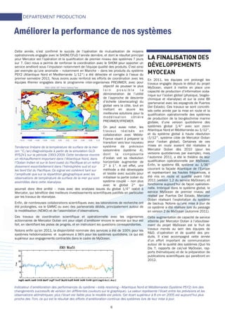 6
Cette année, s’est confirmé le succès de l’opération de mutualisation de moyens
opérationnels engagée avec le SHOM/CFuD l’année dernière, et dont le résultat principal
pour Mercator est l’opération et la qualification de premier niveau des systèmes 7 jours
sur 7. Ceci nous a permis de renforcer la coordination avec le SHOM pour apporter un
service amélioré sous l’impulsion notamment de l’équipe qualité des produits. C’est ainsi
par exemple qu’une anomalie – notamment en Manche – dans les produits du système
PSY2 (Atlantique Nord et Mediterranée 1/12°) a été détectée et corrigée à l’issue du
premier semestre 2011. Nous avons aussi renforcé les efforts de coordination avec les
équipes Ifremer engagées dans le programme inter-organismes PREVIMER, avec pour
objectif de pousser le plus
l o i n p o s s i b l e l a
démonstration de l’utilité
de l’approche de descente
d’échelle (downscaling) du
global vers la côte, tout en
mettant en œuvre les
meilleures solutions pour la
modélisation côtière
PREVIMER/IFREMER.
On peut aussi noter, les
travaux réalisés en
collaboration avec Météo-
France visant à préparer la
transition vers leur nouveau
système de prévision
saisonnière (système 4),
dont la composante
d’océan voit sa résolution
horizontale augmenter de
2° à 1°. A cet effet, une
méthode a été développée
et testée avec succès pour
initialiser la partie océan du
système couplé – non plus
avec le global 2° qui
pourrait donc être arrêté – mais avec des analyses issues du global 1/4° opéré à
Mercator, qui bénéficie des meilleurs investissements scientifiques justifiés en particulier
par les travaux de réanalyse.
Enfin, de nombreuses collaborations scientifiques avec les laboratoires de recherche ont
été prolongées, via le GMMC ou avec des partenariats dédiés, principalement autour de
la modélisation (NEMO) et de l’assimilation d’observations.
Ces travaux de coordination scientifique et opérationnelle avec les organismes
actionnaires de Mercator Océan ont pour objet d’améliorer encore le service qui leur est
fait, en identifiant les pistes de progrès, et en instruisant les questions correspondantes.
Notons enfin qu’en 2011, la disponibilité nominale des services a été de 100% pour les
systèmes hebdomadaires et supérieure à 96% pour les systèmes quotidiens, ce qui est
supérieur aux engagements contractés dans le cadre de MyOcean.
Améliorer la performance de nos systèmes
LA FINALISATIONLA FINALISATIONLA FINALISATIONLA FINALISATION DES
DÉVELOPPEMENTS
MYOCEAN
En 2011, les équipes ont prolongé les
travaux engagés depuis le début du projet
MyOcean, visant à mettre en place une
capacité de production d’information océa-
nique sur l’océan global (physique, biogéo-
chimique et réanalyse) et sur la zone IBI
(partenariat avec les espagnols de Puertos
Del Estado). Ces travaux se sont concréti-
sés cette année par la mise en route et la
qualification opérationnelle des systèmes
de production de la bio-géochimie marine
globale, d’une version quotidienne des
systèmes global 1/4° avec son zoom
Atlantique Nord et Méditerranée au 1/12°,
et du système global à haute résolution
(1/12°, système cible de Mercator Océan
pour l’océan global). Certaines de ces
mises en route avaient été réalisées à
Mercator Océan dès 2010 (pour les
versions quotidiennes par exemple), mais
l’automne 2011, a été le théâtre de leur
qualification opérationnelle par MyOcean.
Enfin, le système IBI, système au 1/36°
couvrant la façade Atlantique de l’Europe
et représentant les hautes fréquences, a
été mis en route et qualifié avant l’été
2011 (version 1.2 du service MyOcean), et
fonctionne aujourd’hui de façon opération-
nelle. Imbriqué dans le système global, le
service MyOcean de premier niveau est
réalisé par Puertos Del Estado, Mercator
Océan réalisant l’exploitation du système
de backup. Notons qu’une mise à jour de
ce système a été réalisée lors du passage
en version 2 de MyOcean (automne 2011).
Cette augmentation de capacité de service
atteinte par Mercator Océan à l’aboutisse-
ment du projet MyOcean est le fruit de
travaux menés au sein des équipes de
R&D, d’opération et de qualité des pro-
duits. Il s’est accompagné cette année
d’un effort important de communication
autour de la qualité des systèmes (Quo Va
Dis ?, rapports de cal/val MyOcean, rap-
ports thématiques) et de la préparation de
publications scientifiques qui paraîtront en
2012.
DEPARTEMENT PRODUCTION
Tendance linéaire de la température de surface de la mer
(en °C./an) diagnostiquée à partir de la simulation GLO-
RYS2V1 sur la période 1993-2009. Cette tendance montre
un réchauffement important dans l’Atlantique Nord, dans
l’Océan Indien et sur le bord ouest du Pacifique et un refroi-
dissement essentiellement dans l’hémisphère sud et sur
les bord Est du Pacifique. Ce signal est cohérent tant sur
l’amplitude que sur la répartition géographique avec les
observations de température de surface de la mer qui sont
assimilées dans cette réanalyse.
Indicateur d’amélioration des performances du système « eddy resolving » Atlantique Nord et Méditerranée (Système PSY2) lors des
changements successifs de version (en différentes couleurs sur le graphique). La valeur représente l’écart entre les prévisions et les
observations altimétriques: plus l’écart est faible plus le modèle est précis. Cet écart supérieur à 8 cm en 2005 est aujourd’hui plus
proche des 7cm, ce qui est le résultat des efforts d’amélioration continue des systèmes lors de leur mise à jour.
 