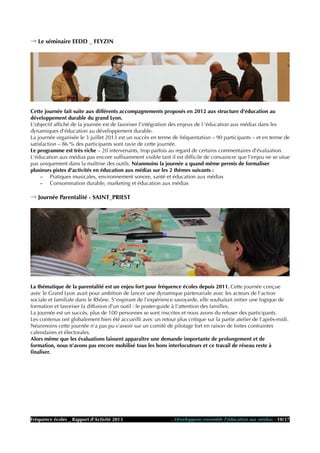 → Le séminaire EEDD _ FEYZIN
Cette journée fait suite aux différents accompagnements proposés en 2012 aux structure d'éducation au
développement durable du grand Lyon.
L'objectif affiché de la journée est de favoriser l'intégration des enjeux de l 'éducation aux médias dans les
dynamiques d'éducation au développement durable.
La journée organisée le 3 juillet 2013 est un succès en terme de fréquentation – 90 participants – et en terme de
satisfaction – 86 % des participants sont ravie de cette journée.
Le programme est très riche – 20 intervenants, trop parfois au regard de certains commentaires d'évaluation.
L'éducation aux médias pas encore suffisamment visible tant il est difficile de convaincre que l'enjeu ne se situe
pas uniquement dans la maîtrise des outils. Néanmoins la journée a quand même permis de formaliser
plusieurs pistes d'activités en éducation aux médias sur les 2 thèmes suivants :
– Pratiques musicales, environnement sonore, santé et éducation aux médias
– Consommation durable, marketing et éducation aux médias
→ Journée Parentalité - SAINT_PRIEST
La thématique de la parentalité est un enjeu fort pour fréquence écoles depuis 2011. Cette journée conçue
avec le Grand Lyon avait pour ambition de lancer une dynamique partenariale avec les acteurs de l'action
sociale et familiale dans le Rhône. S'inspirant de l'expérience savoyarde, elle souhaitait initier une logique de
formation et favoriser la diffusion d'un outil : le poster-guide à l'attention des familles.
La journée est un succès, plus de 100 personnes se sont inscrites et nous avons du refuser des participants.
Les contenus ont globalement bien été accueilli avec un retour plus critique sur la partie atelier de l'après-midi.
Néanmoins cette journée n'a pas pu s'assoir sur un comité de pilotage fort en raison de fortes contraintes
calendaires et électorales.
Alors même que les évaluations laissent apparaître une demande importante de prolongement et de
formation, nous n'avons pas encore mobilisé tous les bons interlocuteurs et ce travail de réseau reste à
finaliser.
Fréquence écoles _ Rapport d'Activité 2013 - Développons ensemble l'éducation aux médias - 10/17
 