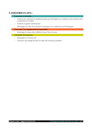 À AMÉLIORER EN 2014 :
• Concernant, la formation :
◦ Continuer de rechercher les meilleures pistes pour développer les compétences des professionnels
en éducation aux médias
◦ Améliorer la gestion administrative
◦ Développer une offre d'acculturation numérique sur le modèle de Laurent Mourguet
• Concernant, l'accompagnement de la parentalité :
◦ Développer le réseau dans le Rhône et dans l'Ain et la Loire
• Concernant, les ressources :
◦ Développer un nouveau site
◦ Construire une stratégie de mise en valeur des ressources produites
Fréquence écoles _ Rapport d'Activité 2013 - Développons ensemble l'éducation aux médias - 12/17
 