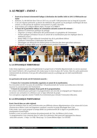 3- LE PROJET « EVENT »
• Event est un format événementiel ludique à destination des familles initié en 2012 à Villefranche-sur-
Saône
• Itinérant, il a été décliné dans l'Ain en 2013 et a accueilli 1500 personnes tout au long de la journée
• C'est une réponse pertinente au besoin de médiation des parents sur les pratiques numériques de leurs
enfants car elle permet de mobiliser massivement un public diversifié.
• Il est soutenu par la Région Rhône-Alpes, l'Europe et la DRJSCS
• À l'issue de la précédente édition, les orientations suivantes avaient été retenues :
◦ Renforcer la dimension politique du pilotage
◦ Organiser un temps à destination des professionnels à la périphérie de l'événement
◦ Former quelques animateurs locaux en amont de la manifestation pour les impliquer dans la
médiation je Jour J
◦ Rester fidèle à la ligne éditoriale formalisée lors de la précédente édition
◦ Améliorer l'information à destination des familles
◦ Développer une démarche de relation presse en direction des titres spécialisés nationaux
◦ Proposer un temps dédié pour les professionnels pendant l'événement
A. LA DYNAMIQUE TERRITORIALE
Cette 2ème expérience a permis d'expérimenter le projet Event à l'échelle départementale. Le service jeunesse
du Conseil Général a été un partenaire très moteur pour la mise en place de l'action. Mais les autres partenaires
institutionnels du territoires n'ont pas été suffisamment associés au pilotage qui est resté essentiellement
technique.
Les partenaires de terrain ont été fortement associés :
→ À travers les 4 rencontres territoriales organisées en amont de la manifestation.
Ces rencontres ont été l'occasion de sensibiliser 120 professionnels de l'action socio-éducative et de faire
rayonner la communication de l'événement.
→ À travers la conception commune d'une partie de la programmation.
Les acteurs volontaires pour participer à la programmation ont ainsi été accompagnés par l'équipe pour
construire une animation en cohérence avec la ligne éditoriale du projet.
Ces conceptions originales montre l'intérêt d'un événement pour stimuler l'innovation éducative.
B- LA DYNAMIQUE PARTENARIALE
Event s'inscrit dans un cadre régional.
Ainsi de nombreux liens se sont construits entre nos différents réseaux départementaux et les acteurs de la Loire
(Zoomacom et Ratice Loire) ont largement contribué à enrichir le projet développé dans l'Ain.
Cette année, nous avons proposé un temps dédié aux professionnels de la région en parallèle de la
manifestation Grand Public.
EventPro a ainsi accueilli une trentaine de professionnels de l'Ain, du Rhône et de la Loire.
La programmation s'est construite dans le cadre d'un séminaire inter-associatif regroupant les réseaux
associatifs suivants : L'Ireps / Le CRIJ / Resacoop / Le Graine Rhône-Alpes / Le CR-DSU
Fréquence écoles _ Rapport d'Activité 2013 - Développons ensemble l'éducation aux médias - 13/17
 