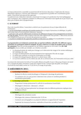 Le temps professionnel a rassemblé un panel diversifié de fonctions éducatives. L'implication des réseaux
thématiques régionaux a favorisé cette mobilisation. La proposition en parallèle de la manifestation grand
public a fonctionné mais pourrait être optimisée.
Le partenariat avec l'éducation nationale a fonctionné à la marge sur la production d'un livret pédagogique
pour l'enseignant. Elle a largement contribué à la diffusion de l'information mais regrette de ne pas trouver une
place plus évidente dans la programmation.
C- LE FORMAT
Pour cette nouvelle édition, l'association a entériné avec les partenaires locaux la ligne éditoriale de
l'événement :
→ voir les technologies numériques de manière positive dans un espace harmonieux et esthétique. Le public
doit évoluer dans un environnement chaleureux, rassurant.
→ participer à des activités différenciées et entrevoir les différences d'usage et d'accompagnement en fonction
de l'âge du public. Plusieurs types d'espaces dans des salles différenciées mais proches. L'idée est de concevoir
une multiplicité de parcours en fonction des personnes accueillies.
→ visualiser la multiplicité des approches possibles en éducation aux médias et la transférabilité à la maison
La programmation est résolument construite dans un esprit de médiation culturelle et les différents espaces
permettent aux participants tantôt de manipuler, de jouer, d'observer ou même de produire grâce au travail
des animateurs. Parmi les activités proposées lors de l'édition organisée en 2014 dans l'Ain, les 1500
participants ont pu accéder, par exemple, aux initiatives suivantes :
• Un shooting de photo de mode pour échanger sur la fabrication des images et les normes médiatiques
de l'esthétique des corps
• Un espace de démonstration du fonctionnement d'une imprimante 3D et de ses usages
• Un atelier pour améliorer sa recherche d'information sur le Web
• Un espace de retrogaming pour découvrir la culture du jeu vidéo
• Un cycle de conférence sur les métiers du web, de la communication, de l'information et du jeux vidéo
Les retours des intervenants font écho à l'incroyable affluence du public le jour J. Beaucoup d'espace ont saturé
et il a manqué de petites animations courtes pour réguler les flux. Certains types de public ont manqué
d'activité leur étant dédié comme les 15-20 ans et à la marge les pré-ados.
À AMÉLIORER EN 2014 :
• La dynamique territoriale :
◦ Renforcer le rôle du comité de pilotage en l'élargissant à davantage de partenaires
◦ Co-construire avec eux une journée à destination des scolaires le vendredi précédant la
manifestation grand public
• La dynamique partenariale :
◦ Programmer le temps professionnel la veille de la manifestation Grand Public
◦ Développer la dimension « laboratoire » d'Event
◦ Créer un club Event pour pérenniser les échanges entres les différents partenaires impliqués dans
les éditions d'Event
• Le format :
◦ Développer des animations courtes
◦ Développer des contenus à destination des 15-20 ans
◦ Construire une scénographie et un projet de médiation se rapprochant de l'exposition
◦ Augmenter les ressources humaines, matérielles et financières accordés à l'action
Fréquence écoles _ Rapport d'Activité 2013 - Développons ensemble l'éducation aux médias - 14/17
 