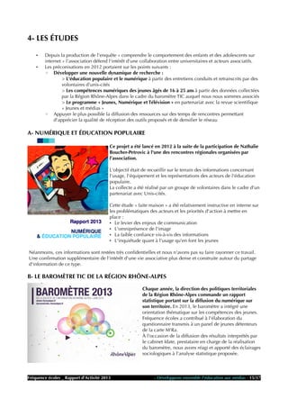 4- LES ÉTUDES
• Depuis la production de l'enquête « comprendre le comportement des enfants et des adolescents sur
internet » l'association défend l'intérêt d'une collaboration entre universitaires et acteurs associatifs.
• Les préconisations en 2012 portaient sur les points suivants :
◦ Développer une nouvelle dynamique de recherche :
> L'éducation populaire et le numérique à partir des entretiens conduits et retranscrits par des
volontaires d'unis-cités
> Les compétences numériques des jeunes âgés de 16 à 25 ans à partir des données collectées
par la Région Rhône-Alpes dans le cadre du baromètre TIC auquel nous nous sommes associés
> Le programme « Jeunes, Numérique et Télévision » en partenariat avec la revue scientifique
« Jeunes et médias »
◦ Appuyer le plus possible la diffusion des ressources sur des temps de rencontres permettant
d'apprécier la qualité de réception des outils proposés et de densifier le réseau
A- NUMÉRIQUE ET ÉDUCATION POPULAIRE
Ce projet a été lancé en 2012 à la suite de la participation de Nathalie
Boucher-Petrovic à l'une des rencontres régionales organisées par
l'association.
L'objectif était de recueillir sur le terrain des informations concernant
l'usage, l'équipement et les représentations des acteurs de l'éducation
populaire.
La collecte a été réalisé par un groupe de volontaires dans le cadre d'un
partenariat avec Unis-cités.
Cette étude « faite maison » a été relativement instructive en interne sur
les problématiques des acteurs et les priorités d'action à mettre en
place :
• Le levier des enjeux de communication
• L'omniprésence de l'image
• La faible confiance vis-à-vis des informations
• L'inquiétude quant à l'usage qu'en font les jeunes
Néanmoins, ces informations sont restées très confidentielles et nous n'avons pas su faire rayonner ce travail.
Une confirmation supplémentaire de l'intérêt d'une vie associative plus dense et construite autour du partage
d'information de ce type.
B- LE BAROMÈTRE TIC DE LA RÉGION RHÔNE-ALPES
Chaque année, la direction des politiques territoriales
de la Région Rhône-Alpes commande un rapport
statistique portant sur la diffusion du numérique sur
son territoire. En 2013, le baromètre a intégré une
orientation thématique sur les compétences des jeunes.
Fréquence écoles a contribué à l'élaboration du
questionnaire transmis à un panel de jeunes détenteurs
de la carte M'Ra.
À l'occasion de la diffusion des résultats interprétés par
le cabinet Idate, prestataire en charge de la réalisation
du baromètre, nous avons réagi et apporté des éclairages
sociologiques à l'analyse statistique proposée.
Fréquence écoles _ Rapport d'Activité 2013 - Développons ensemble l'éducation aux médias - 15/17
 