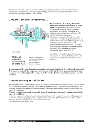 Les données produites sont aujourd'hui exploitées ponctuellement par l'association dans le cadre de
conférences ou de formation. Mais cette exploitation pourrait être beaucoup plus importante si nous
consacrions davantage de temps à son traitement.
C- MÉDIAS ET SOLIDARITÉ INTERNATIONALE
Resacoop est un GIP en charge d'animer le
réseau de la solidarité internationale en Rhône-
Alpes. À de nombreuses reprises nous avions
échangé avec cette structure de l'intérêt de
travailler sur le traitement médiatique de la
solidarité internationale et des stéréotypes du
« Sud » diffusé dans les médias.
Alors quand nous avons été sollicité pour la
réalisation de 2 études diagnostic portant sur le
traitement médiatique de la SA et les pratiques de
communication des acteurs nous avons
immédiatement répondu à l'appel. Ces études
s'inscrivent dans le cadre d'un projet européen
impliquant des fédérations catalanes et
piémontaise d'association de la SI.
La réalisation de ces 2 études a été confiée à 2
chercheuses en sciences de l'information et de la
communication : Amandine Kervella et Dana
Popescu.
Ce nouveau projet de recherche appliquée nous a fait expérimenter la difficulté de coordonner la temporalité
de la recherche avec celle des programmes opérationnels. En 2014, la deuxième phase du projet permettra
aux groupes de travail d'exploiter les enseignements des 2 études dans le cadre d'action concrète comme la
formation.
D- JEUNES, NUMÉRIQUES ET TÉLÉVISION
Amandine Kervella et Élodie Kredens, membre du conseil d'administration de Fréquence écoles sont à l'origine
de ce projet de recherche soutenu par la région Rhône-Alpes et le Feder. Le dossier prévoit une étude sur les
pratiques audiovisuelles des jeunes en Rhône-Alpes et la diffusion des résultats auprès des professionnels du
réseau de l'association.
Ce projet est passionnant dans la mesure où il permet de qualifier avec précision les pratiques culturelles des
jeunes de 12 à 25 ans.
Sa mise en oeuvre est contraignante car les modalités de travail entre l'équipe de recherche et l'équipe projet
souffre de la distance géographique (tout s'est coordonné à distance) et d'une différence de culture sur les
méthodes de travail, les priorités et les indicateurs de résultats.
Les résultats seront diffusés en 2014.
Fréquence écoles _ Rapport d'Activité 2013 - Développons ensemble l'éducation aux médias - 16/17
 
