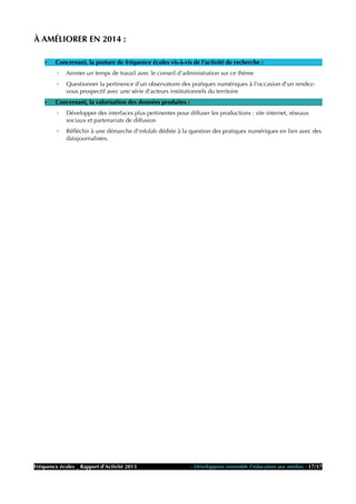 À AMÉLIORER EN 2014 :
• Concernant, la posture de fréquence écoles vis-à-vis de l'activité de recherche :
◦ Animer un temps de travail avec le conseil d'administration sur ce thème
◦ Questionner la pertinence d'un observatoire des pratiques numériques à l'occasion d'un rendez-
vous prospectif avec une série d'acteurs institutionnels du territoire
• Concernant, la valorisation des données produites :
◦ Développer des interfaces plus pertinentes pour diffuser les productions : site internet, réseaux
sociaux et partenariats de diffusion
◦ Réfléchir à une démarche d'infolab dédiée à la question des pratiques numériques en lien avec des
datajournalistes.
Fréquence écoles _ Rapport d'Activité 2013 - Développons ensemble l'éducation aux médias - 17/17
 