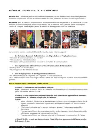 PRÉAMBULE : LE RENOUVEAU DE LA VIE ASSOCIATIVE
En mars 2013, l'assemblée générale extraordinaire de Fréquence écoles a modifié les statuts afin de permettre
l'adhésion de personnes morales et ainsi associer les structures partenaires de l'association à sa gouvernance.
En octobre 2013, le conseil d'administration et les dirigeantes salariées ont procédé au recrutement de Violaine
Lemaître au poste de chargée d'animation des réseaux. Ce recrutement, rendu possible par un soutien pluri-
annuel de la Région Rhône-Alpes a permis de soutenir le développement de la vie associative.
Au terme d'un premier exercice, le bilan de la nouvelle équipe est encourageant.
• Les 4 réunions du conseil d'administration ont été productives et l'implication réussie :
→ Un texte de positionnement sur la e-insertion
→ Un chantier sur l'offre de formation
→ Un atelier sur le positionnement de l'association en matière de communication
• Une implication des administrateurs sur les différentes actions de l'association :
→ Participation aux manifestations
→ Suivi rapproché des différents dossiers
• Une stratégie porteuse de développement des adhésions :
→ 6 adhésions lors des 2 « déjeuners sur » organisés au cours de l'exercice
→ 17 adhésions à l'occasion du colloque « Jeunes, acteurs des médias » organisé en amont de notre assemblée
générale.
Pour le prochain exercice les objectifs sont les suivants :
> Objectif 1: Renforcer encore le nombre d'adhérents
Projet : Systématiser le discours autour de l’adhésion sur l'ensemble des documents de communication
(print, site internet, réseaux sociaux)
> Objectif 2 : Faire en sorte de transformer l'adhésion ou le partenariat d'opportunité en démarche :
renouvellement de l'adhésion et implication de l'adhérent
Projets :
• Mieux valoriser la démarche et le positionnement de l'association auprès des adhérents afin de
faire en sorte que les intervenants et partenaires privilégiés de Fréquence écoles deviennent
adhérents
• Développer l'animation sur les réseaux sociaux en pensant à chacun des groupes cibles
d'adhérents
• Proposer aux adhérents des espaces pour publier sur les réseaux sociaux de l'association et les
valoriser sur les supports de communication en ligne
• Proposer aux adhérents une présence active sur les événements et moments forts de l'année
> Objectif 3 : faire en sorte que les membres du CA participent au rayonnement et à la structuration
de Fréquence écoles
Fréquence écoles _ Rapport d'Activité 2013 - Développons ensemble l'éducation aux médias - 2/17
 