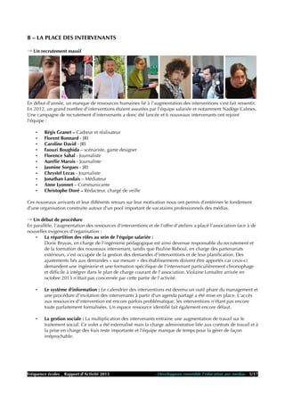 B – LA PLACE DES INTERVENANTS
→ Un recrutement massif
En début d'année, un manque de ressources humaines lié à l'augmentation des interventions s'est fait ressentir.
En 2012, un grand nombre d'interventions étaient assurées par l'équipe salariée et notamment Nadège Calmes.
Une campagne de recrutement d'intervenants a donc été lancée et 6 nouveaux intervenants ont rejoint
l'équipe :
• Régis Granet – Cadreur et réalisateur
• Florent Bonnard - JRI
• Caroline David - JRI
• Faouzi Boughida – scénariste, game designer
• Florence Sahal - Journaliste
• Aurélie Marois - Journaliste
• Jasmine Sorgues - JRI
• Chrystel Lecas - Journaliste
• Jonathan Landais – Médiateur
• Anne Lyonnet – Communicante
• Christophe Doré – Rédacteur, chargé de veille
Ces nouveaux arrivants et leur différents retours sur leur motivation nous ont permis d'entériner le fondement
d'une organisation construite autour d'un pool important de vacataires professionnels des médias.
→ Un début de procédure
En parallèle, l'augmentation des ressources d'interventions et de l'offre d'ateliers a placé l'association face à de
nouvelles exigences d'organisation :
• La répartition des rôles au sein de l'équipe salariée :
Dorie Bruyas, en charge de l'ingénierie pédagogique est ainsi devenue responsable du recrutement et
de la formation des nouveaux intervenant, tandis que Pauline Reboul, en charge des partenariats
extérieurs, s'est occupée de la gestion des demandes d'interventions et de leur planification. Des
ajustements liés aux demandes « sur mesure » des établissements doivent être apportés car ceux-ci
demandent une ingénierie et une formation spécifique de l'intervenant particulièrement chronophage
et difficile à intégrer dans le plan de charge courant de l'association. Violaine Lemaître arrivée en
octobre 2013 n'était pas concernée par cette partie de l'activité.
• Le système d'information : Le calendrier des interventions est devenu un outil phare du management et
une procédure d'invitation des intervenants à partir d'un agenda partagé a été mise en place. L'accès
aux ressources d'intervention est encore parfois problématique, les interventions n'étant pas encore
toute parfaitement formalisées. Un espace ressource identifié fait également encore défaut.
• La gestion sociale : La multiplication des intervenants entraine une augmentation de travail sur le
traitement social. Ce volet a été externalisé mais la charge administrative liée aux contrats de travail et à
la prise en charge des frais reste importante et l'équipe manque de temps pour la gérer de façon
irréprochable.
Fréquence écoles _ Rapport d'Activité 2013 - Développons ensemble l'éducation aux médias - 5/17
 