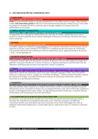C – LES NOUVEAUTÉS DU CATALOGUE 2013
→ L'atelier PUBLI -
S’initier à la publication sur les médias sociaux
PUBLI est particulièrement adapté à un projet de publication sur les médias sociaux en ligne : blog, facebook,
tumblr. Cette intervention permet de découvrir le fonctionnement des principaux médias sociaux et de mettre
en pratique la conception d'articles, autour de sujets et d’angles adaptés à la communication d’un
établissement ou d’un projet.
→ CORPUS, DECRYPT et PUB&CONSO
Un programme « Santé » pour travailler sur l'estime de soi et la publicité
Ce programme vise à interroger les représentations du corps dans les médias, appréhender par la mise en
situation le rôle de la publicité dans le système médiatique et Découvrir les techniques des publicitaires pour
mieux consommer
→ INVESTIG
Travailler sur l'information et les notions de vérité
Ce modèle s'appuie sur l'utilisation du www.leglobe.fr mais la première intervention a été récrite pour devenir
autonome d'une part, et plus orientée sur la critique et la compréhension des mécanismes de l'information.
Cette première intervention est la même pour toutes les interventions, qu'ils 'agissent de produire des articles
« écrits » ou des reportages TV.
→ MA PETITE AGENCE DE PUB
Un dispositif ludique à mener dans le cadre de la réforme des rythmes scolaires
Le dispositif ma petite agence de pub permet aux élèves de découvrir dans un cadre ludique les rouages de la
publicité. Conçu pour travailler sur 4 comme 10 séances, ce dispositif animé par es communicants voire des
médiateurs numériques pose les bases d'une éducation critique à la publicité.
→ E-VEILLE
Un modèle d'atelier autour de la recherche d'information en ligne conçu pour la Villa Gillet et Mode d'Emploi
Apprendre à chercher de l'information autour d'un sujet compliqué, organiser sa veille, trouver les bonnes
ressources en ligne pour le faire, s'adapter aux contraintes numériques... EVEILLE permet de travailler la gestion
de l'intervention en ligne. Ce modèle d'intervention mené par de intervenants chevronnés, a très bien
fonctionné au vu des demandes formulées.
→ E-INSERTION
Lutter contre l'illectronisme avec un dispositif de médiation ludique et adapté au public en difficulté.
Pour cette première année consacrée à ce chantier, Dorie Bruyas est allé à la rencontre de publics en grande
difficulté pour réussir à formaliser les enjeux d'un accompagnement de ce type. De la maîtrise des compétences
de base au développement de l'esprit critique ; les approches peuvent êtres nombreuses. Un premier déroulé
d'intervention a été formalisé pour lancer les interventions.
→ ACCOMPAGNER LES ACTEURS DE L'EDUCATION POPULAIRE
De nouveaux, nous avons tenté de travailler avec le CS Tonkin ou celui de Saint Chamond, pour réussir à
formaliser des modalités d'accompagnement des publics pour l'éducation populaire. Les différentes
interventions menées nous laisse penser que nous n'avons pas encore réussi à développer des outils de
médiation suffisamment ludiques pour ce jeune public dans le cadre de leurs loisirs. Le chantier se continuera
en 2014.
Fréquence écoles _ Rapport d'Activité 2013 - Développons ensemble l'éducation aux médias - 6/17
 